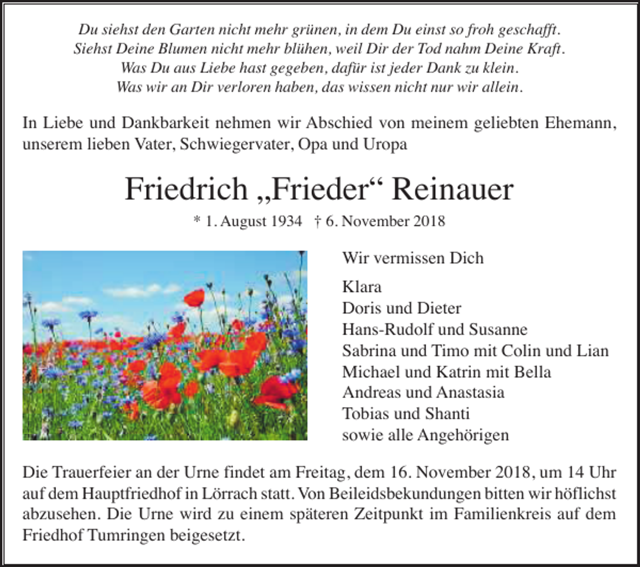 <p>Du siehst den Garten nicht mehr grünen, in dem Du einst so froh geschafft.<br />Siehst Deine Blumen nicht mehr blühen, weil Dir der Tod nahm Deine Kraft.<br />Was Du aus Liebe hast gegeben, dafür ist jeder Dank u klein.<br />Was wir an Dir verloren haben, das wissen nicht nur wir allein.</p><p>In Liebe und Dankbarkeit nehmen wir Abschied von meinem geliebten Ehemann,<br />unserem lieben Vater, Schwiegervater, Opa und Uropa</p><p>Friedrich „Frieder“ Reinauer<br />* 1. August 1934 † 6. November 2018</p><p>Wir vermissen Dich<br />Klara<br />Doris und Dieter<br />Hans-Rudolf und Susanne<br />Sabrina und Timo mit Colin und Lian<br />Michael und Katrin mit Bella<br />Andreas und Anastasia<br />Tobias und Shanti<br />sowie alle Angehörigen<br />Die Trauerfeier an der Urne findet am Freitag, dem 16. November 2018, um 14 Uhr<br />auf dem Hauptfriedhof in Lörrach statt. Von Beileidsbekundungen bitten wir höflichst<br />abzusehen. Die Urne wird zu einem späteren Zeitpunkt im Familienkreis auf dem<br />Friedhof Tumringen beigesetzt.</p>