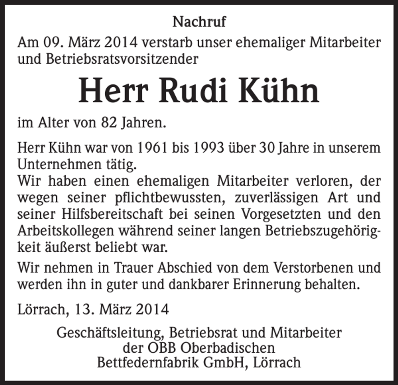 <p>Nachruf<br />Am 09. März 2014 verstarb unser ehemaliger Mitarbeiter<br />und Betriebsratsvorsitzender</p><p>Herr Rudi Kühn<br />im Alter von 82 Jahren.<br />Herr Kühn war von 1961 bis 1993 über 30 Jahre in unserem<br />Unternehmen tätig.<br />Wir haben einen ehemaligen Mitarbeiter verloren, der<br />wegen seiner pflichtbewussten, zuverlässigen Art und<br />seiner Hilfsbereitschaft bei seinen Vorgesetzten und den<br />Arbeitskollegen während seiner langen Betriebszugehörigkeit äußerst beliebt war.<br />Wir nehmen in Trauer Abschied von dem Verstorbenen und<br />werden ihn in guter und dankbarer Erinnerung behalten.<br />Lörrach, 13. März 2014<br />Geschäftsleitung, Betriebsrat und Mitarbeiter<br />der OBB Oberbadischen<br />Bettfedernfabrik GmbH, Lörrach</p>