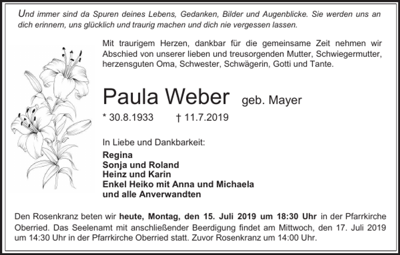 <p>Und immer sind da Spuren deines Lebens, Gedanken, Bilder und Augenblicke. Sie werden uns an<br />dich erinnern, uns glücklich und traurig machen und dich nie vergessen lassen.</p><p>Mit traurigem Herzen, dankbar für die gemeinsame Zeit nehmen wir<br />Abschied von unserer lieben und treusorgenden Mutter, Schwiegermutter,<br />herzensguten Oma, Schwester, Schwägerin, Gotti und Tante.</p><p>Paula Weber<br />* 30.8.1933</p><p>geb. Mayer</p><p>† 11.7.2019</p><p>In Liebe und Dankbarkeit:<br />Regina<br />Sonja und Roland<br />Heinz und Karin<br />Enkel Heiko mit Anna und Michaela<br />und alle Anverwandten<br />Den Rosenkranz beten wir heute, Montag, den 15. Juli 2019 um 18:30 Uhr in der Pfarrkirche<br />Oberried. Das Seelenamt mit anschließender Beerdigung findet am Mittwoch, den 17. Juli 2019<br />um 14:30 Uhr in der Pfarrkirche Oberried statt. Zuvor Rosenkranz um 14:00 Uhr.</p>