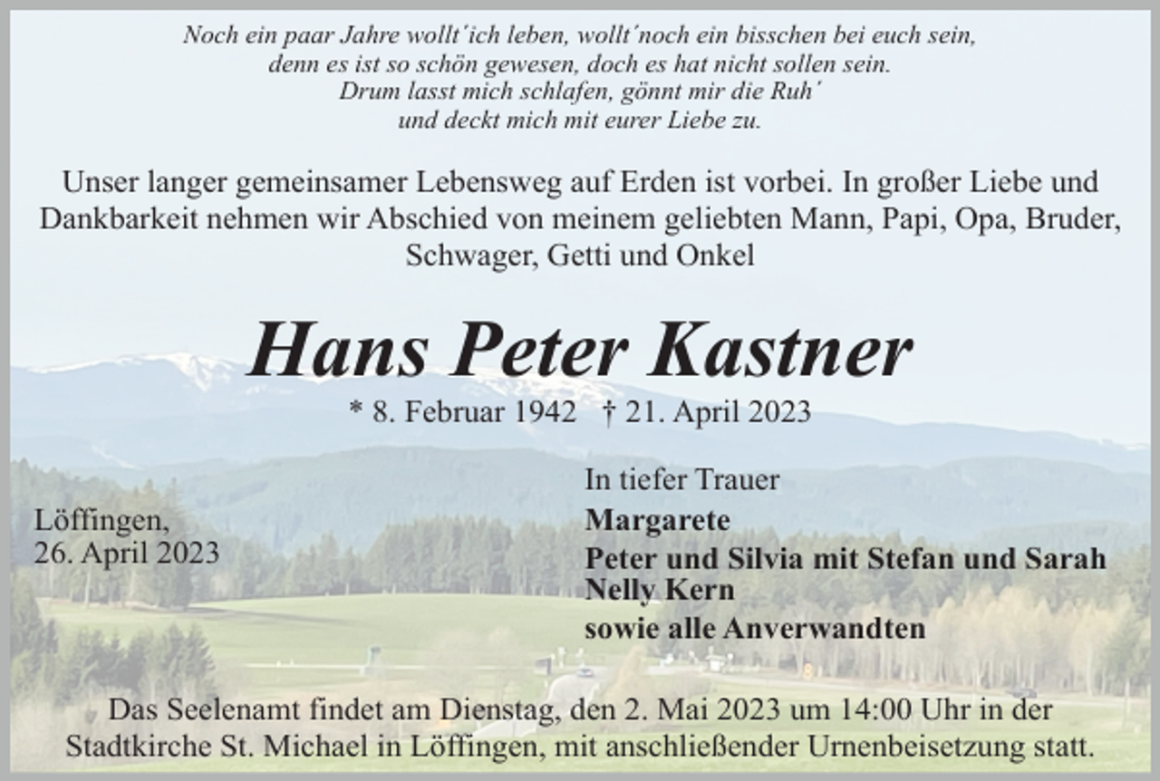 <p>Noch ein paar Jahre wollt´ich leben, wollt´noch ein bisschen bei euch sein,<br />denn es ist so schön gewesen, doch es hat nicht sollen sein.<br />Drum lasst mich schlafen, gönnt mir die Ruh´<br />und deckt mich mit eurer Liebe zu.</p><p>Unser langer gemeinsamer Lebensweg auf Erden ist vorbei. In großer Liebe und<br />Dankbarkeit nehmen wir Abschied von meinem geliebten Mann, Papi, Opa, Bruder,<br />Schwager, Getti und Onkel</p><p>Hans Peter Kastner<br />* 8. Februar 1942 † 21. April 2023</p><p>Löffingen,<br />26. April 2023</p><p>In tiefer Trauer<br />Margarete<br />Peter und Silvia mit Stefan und Sarah<br />Nelly Kern<br />sowie alle Anverwandten</p><p>Das Seelenamt findet am Dienstag, den 2. Mai 2023 um 14:00 Uhr in der<br />Stadtkirche St. Michael in Löffingen, mit anschließender Urnenbeisetzung statt.</p>