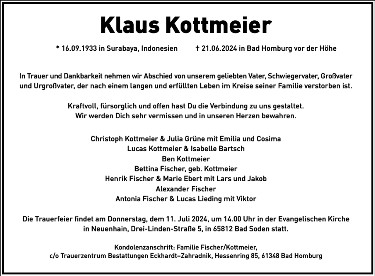<p>Klaus Kottmeier<br />* 16.09.1933 in Surabaya, Indonesien</p><p>† 21.06.2024 in Bad Homburg vor der Höhe</p><p>In Trauer und Dankbarkeit nehmen wir Abschied von unserem geliebten Vater, Schwiegervater, Großvater<br />und Urgroßvater, der nach einem langen und erfüllten Leben im Kreise seiner Familie verstorben ist.<br />Kraftvoll, fürsorglich und offen hast Du die Verbindung zu uns gestaltet.<br />Wir werden Dich sehr vermissen und in unseren Herzen bewahren.<br />Christoph Kottmeier &amp; Julia Grüne mit Emilia und Cosima<br />Lucas Kottmeier &amp; Isabelle Bartsch<br />Ben Kottmeier<br />Bettina Fischer, geb. Kottmeier<br />Henrik Fischer &amp; Marie Ebert mit Lars und Jakob<br />Alexander Fischer<br />Antonia Fischer &amp; Lucas Lieding mit Viktor<br />Die Trauerfeier findet am Donnerstag, dem 11. Juli 2024, um 14.00 Uhr in der Evangelischen Kirche<br />in Neuenhain, Drei-Linden-Straße 5, in 65812 Bad Soden statt.<br />Kondolenzanschrift: Familie Fischer/Kottmeier,<br />c/o Trauerzentrum Bestattungen Eckhardt–Zahradnik, Hessenring 85, 61348 Bad Homburg</p>