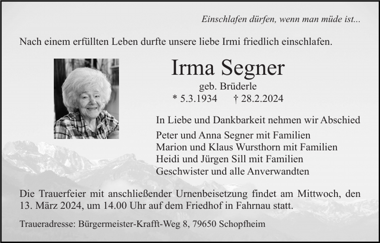 <p>Einschlafen dürfen, wenn man müde ist...</p><p>Nach einem erfüllten Leben durfte unsere liebe Irmi friedlich einschlafen.</p><p>Irma Segner<br />geb. Brüderle<br />* 5.3.1934<br />† 28.2.2024<br />In Liebe und Dankbarkeit nehmen wir Abschied<br />Peter und Anna Segner mit Familien<br />Marion und Klaus Wursthorn mit Familien<br />Heidi und Jürgen Sill mit Familien<br />Geschwister und alle Anverwandten<br />Die Trauerfeier mit anschließender Urnenbeisetzung findet am Mittwoch, den<br />13. März 2024, um 14.00 Uhr auf dem Friedhof in Fahrnau statt.<br />Traueradresse: Bürgermeister-Krafft-Weg 8, 79650 Schopfheim</p>