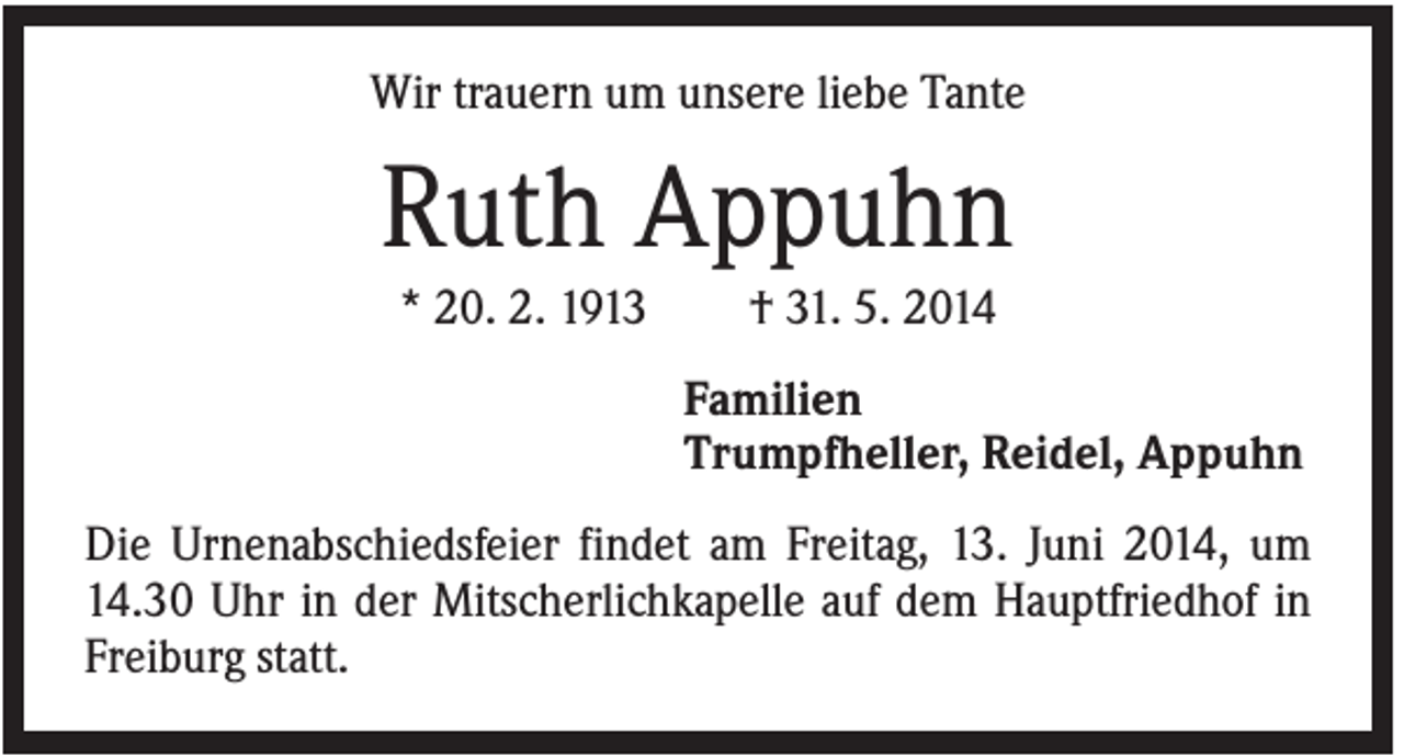 <p>Wir trauern um unsere liebe Tante</p><p>Ruth Appuhn<br />* 20. 2. 1913</p><p>† 31. 5. 2014<br />Familien<br />Trumpfheller, Reidel, Appuhn</p><p>Die Urnenabschiedsfeier findet am Freitag, 13. Juni 2014, um<br />14.30 Uhr in der Mitscherlichkapelle auf dem Hauptfriedhof in<br />Freiburg statt.</p>