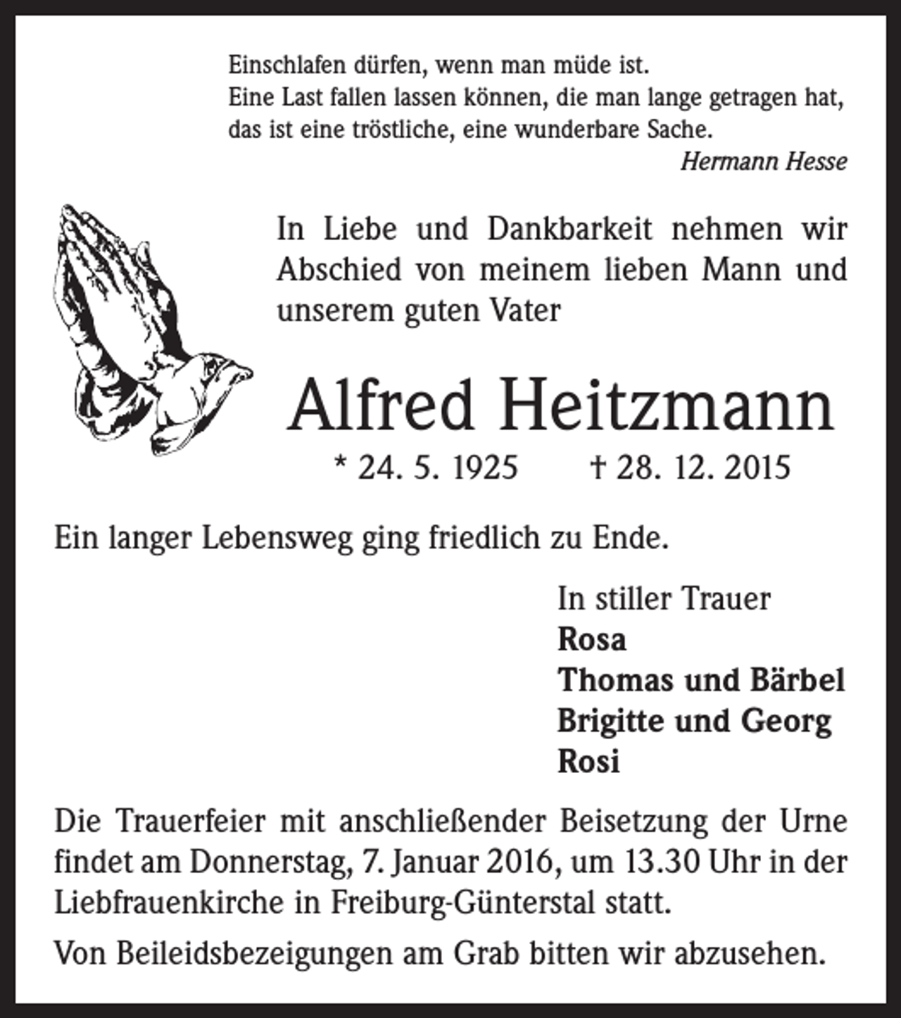 <p>Einschlafen dürfen, wenn man müde ist.<br />Eine Last fallen lassen können, die man lange getragen hat,<br />das ist eine tröstliche, eine wunderbare Sache.</p><p>Hermann Hesse</p><p>In Liebe und Dankbarkeit nehmen wir<br />Abschied von meinem lieben Mann und<br />unserem guten Vater</p><p>Alfred Heitzmann<br />* 24. 5. 1925 † 28. 12. 2015</p><p>Ein langer Lebensweg ging friedlich zu Ende.<br />In stiller Trauer<br />Rosa<br />Thomas und Bärbel<br />Brigitte und Georg<br />Rosi<br />Die Trauerfeier mit anschließender Beisetzung der Urne<br />findet am Donnerstag, 7. Januar 2016, um 13.30 Uhr in der<br />Liebfrauenkirche in Freiburg-Günterstal statt.<br />Von Beileidsbezeigungen am Grab bitten wir abzusehen.</p>
