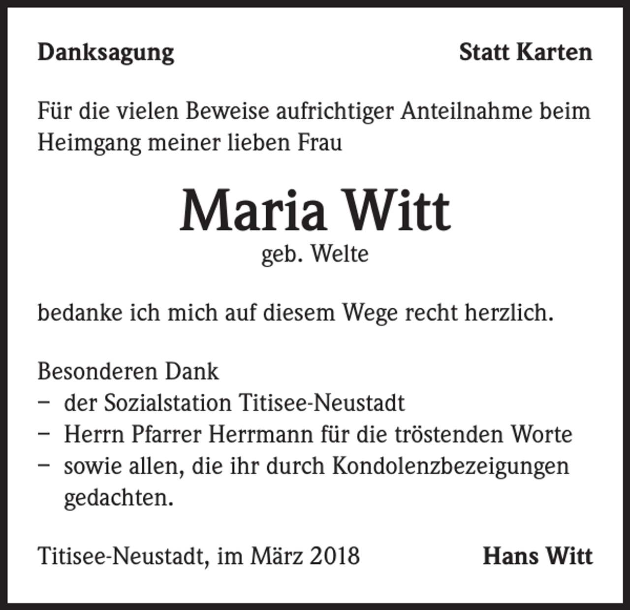 <p>Danksagung</p><p>Statt Karten</p><p>Für die vielen Beweise aufrichtiger Anteilnahme beim<br />Heimgang meiner lieben Frau</p><p>Maria Witt<br />geb. Welte</p><p>bedanke ich mich auf diesem Wege recht herzlich.<br />Besonderen Dank<br />– der Sozialstation Titisee-Neustadt<br />– Herrn Pfarrer Herrmann für die tröstenden Worte<br />– sowie allen, die ihr durch Kondolenzbezeigungen<br />gedachten.<br />Titisee-Neustadt, im März 2018</p><p>Hans Witt</p>