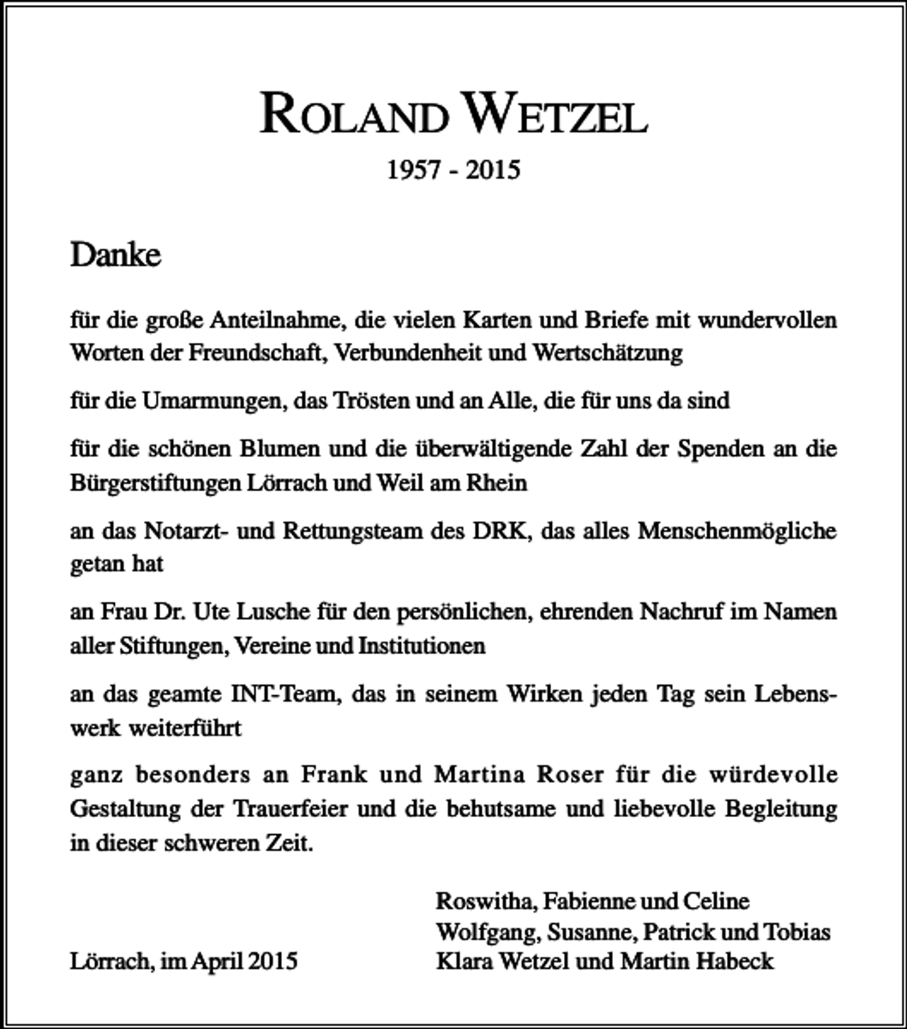 <p>ROLAND WETZEL<br />1957 - 2015</p><p>Danke<br />für die große Anteilnahme, die vielen Karten und Briefe mit wundervollen<br />Worten der Freundschaft, Verbundenheit und Wertschätzung<br />für die Umarmungen, das Trösten und an Alle, die für uns da sind<br />für die schönen Blumen und die überwältigende Zahl der Spenden an die<br />Bürgerstiftungen Lörrach und Weil am Rhein<br />an das Notarzt- und Rettungsteam des DRK, das alles Menschenmögliche<br />getan hat<br />an Frau Dr. Ute Lusche für den persönlichen, ehrenden Nachruf im Namen<br />aller Stiftungen, Vereine und Institutionen<br />an das geamte INT-Team, das in seinem Wirken jeden Tag sein Lebenswerk weiterführt<br />ganz besonders an Frank und Martina Roser für die würdevolle<br />Gestaltung der Trauerfeier und die behutsame und liebevolle Begleitung<br />in dieser schweren Zeit.</p><p>Lörrach, im April 2015</p><p>Roswitha, Fabienne und Celine<br />Wolfgang, Susanne, Patrick und Tobias<br />Klara Wetzel und Martin Habeck</p>