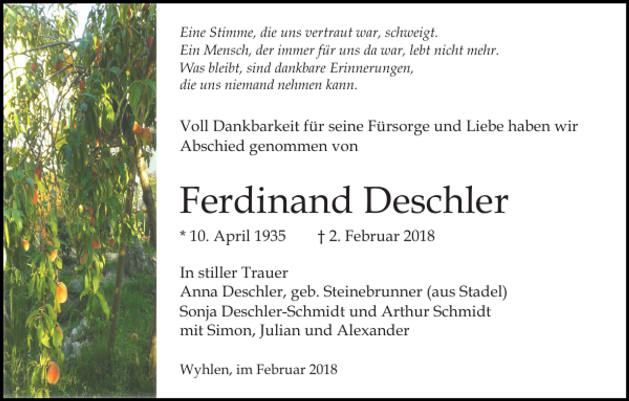 <p>Eine<br />Stimme,<br />die uuns<br />vertraut<br />Ei ne Sti<br />m me, die<br />ns ver<br />tr a ut war,<br />w ar, schweigt.<br />s c h wei gt.<br />Ei n Mensch,<br />Me ns c h, der<br />m mer f für<br />ür uuns<br />ns dda<br />a war,<br />w ar, lelebt<br />bt ni<br />c ht mehr.<br />me hr.<br />Ein<br />deri immer<br />nicht<br />Was<br />bleibt,<br />W as blei<br />bt, sisind<br />n d d adankbare<br />n k b are Erinnerungen,<br />Eri n ner u n ge n,<br />die<br />die uns<br />u ns niemand<br />nie m a n d nehmen<br />ne h me n kann.<br />k a n n.</p><p>Voll<br />V oll Dankbarkeit<br />D a n k b ar k eit f für<br />ür sseine<br />e i n e Fürsorge<br />F ür s or g e und<br />u n d Liebe<br />Li e b e haben<br />h a b e n wir<br />wir<br />Abschied<br />A b s c hi e d ggenommen<br />e n o m m e n vvon<br />on</p><p>F er di n a n d Deschler<br />D e s c hl er<br />Ferdinand<br />1 0. April<br />A pril<br />* 10.</p><p>F e br u ar<br />†† 2. Februar</p><p>In<br />I n stiller<br />still er Trauer<br />Tr a u er<br />A n n a DDeschler,<br />e s c hl er, ggeb.<br />e b. StSteinebrunner<br />ei n e br u n n er ((aus<br />a u s Stadel)<br />St a d e l)<br />Anna<br />S o nj a Deschler-Schmidt<br />D e s c hl er- S c h mi d t und<br />u n d Arthur<br />Art h ur Schmidt<br />S c h mi dt<br />Sonja<br />mit<br />mit SiSimon,<br />m o n, J Julian<br />uli a n uund<br />n d AAlexander<br />l e x a n d er<br />Wyhlen,<br />W y hl e n, i im<br />m F Februar<br />e br u ar 2 020</p>