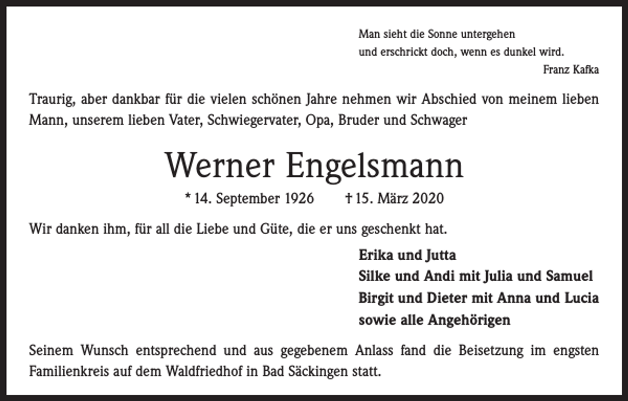 <p>Man sieht die Sonne untergehen<br />und erschrickt doch, wenn es dunkel wird.</p><p>Franz Kafka</p><p>Traurig, aber dankbar für die vielen schönen Jahre nehmen wir Abschied von meinem lieben<br />Mann, unserem lieben Vater, Schwiegervater, Opa, Bruder und Schwager</p><p>Werner Engelsmann<br />* 14. September 1926 † 15. März 2020<br />Wir danken ihm, für all die Liebe und Güte, die er uns geschenkt hat.<br />Erika und Jutta<br />Silke und Andi mit Julia und Samuel<br />Birgit und Dieter mit Anna und Lucia<br />sowie alle Angehörigen<br />Seinem Wunsch entsprechend und aus gegebenem Anlass fand die Beisetzung im ­engsten<br />F­ amilienkreis auf dem Waldfriedhof in Bad Säckingen statt.</p>