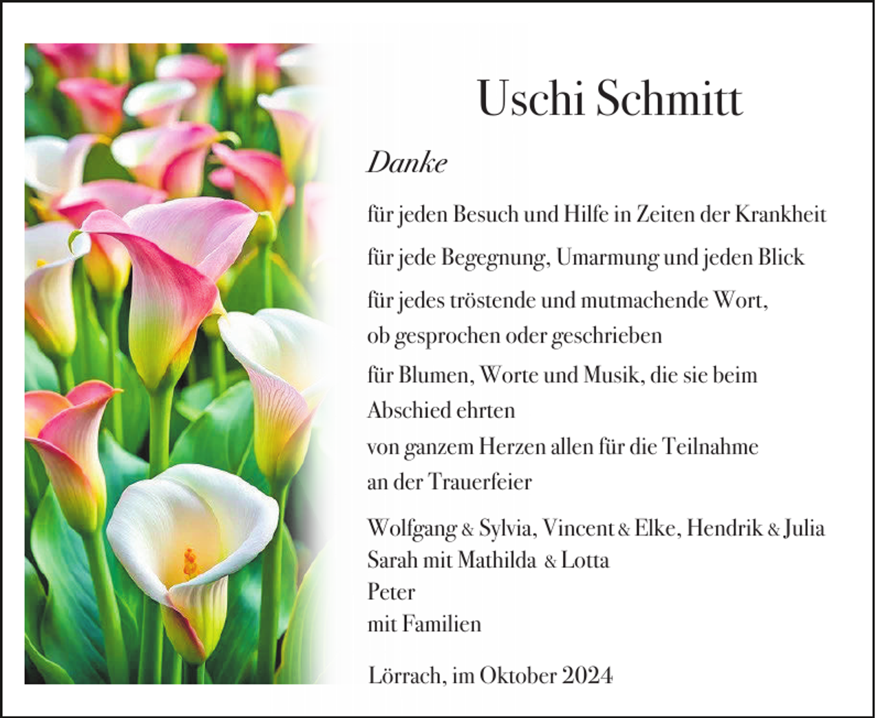 <p>Uschi Schmitt<br />Danke<br />für jeden Besuch und Hilfe in Zeiten der Krankheit<br />für jede Begegnung, Umarmung und jeden Blick<br />für jedes tröstende und mutmachende Wort,<br />ob gesprochen oder geschrieben<br />für Blumen, Worte und Musik, die sie beim<br />Abschied ehrten<br />von ganzem Herzen allen für die Teilnahme<br />an der Trauerfeier<br />Wolfgang &amp; Sylvia, Vincent &amp; Elke, Hendrik &amp; Julia<br />Sarah mit Mathilda &amp; Lotta<br />Peter<br />mit Familien<br />Lörrach, im Oktober 2024</p>