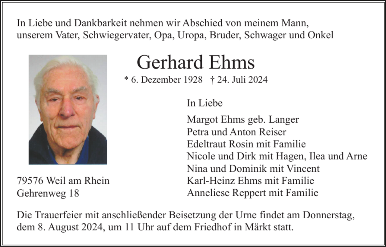 <p>In Liebe und Dankbarkeit nehmen wir Abschied von meinem Mann,<br />unserem Vater, Schwiegervater, Opa, Uropa, Bruder, Schwager und Onkel</p><p>Gerhard Ehms<br />* 6. Dezember 1928 † 24. Juli 2024</p><p>In Liebe</p><p>79576 Weil am Rhein<br />Gehrenweg 18</p><p>Margot Ehms geb. Langer<br />Petra und Anton Reiser<br />Edeltraut Rosin mit Familie<br />Nicole und Dirk mit Hagen, Ilea und Arne<br />Nina und Dominik mit Vincent<br />Karl-Heinz Ehms mit Familie<br />Anneliese Reppert mit Familie</p><p>Die Trauerfeier mit anschließender Beisetzung der Urne findet am Donnerstag,<br />dem 8. August 2024, um 11 Uhr auf dem Friedhof in Märkt statt.</p>