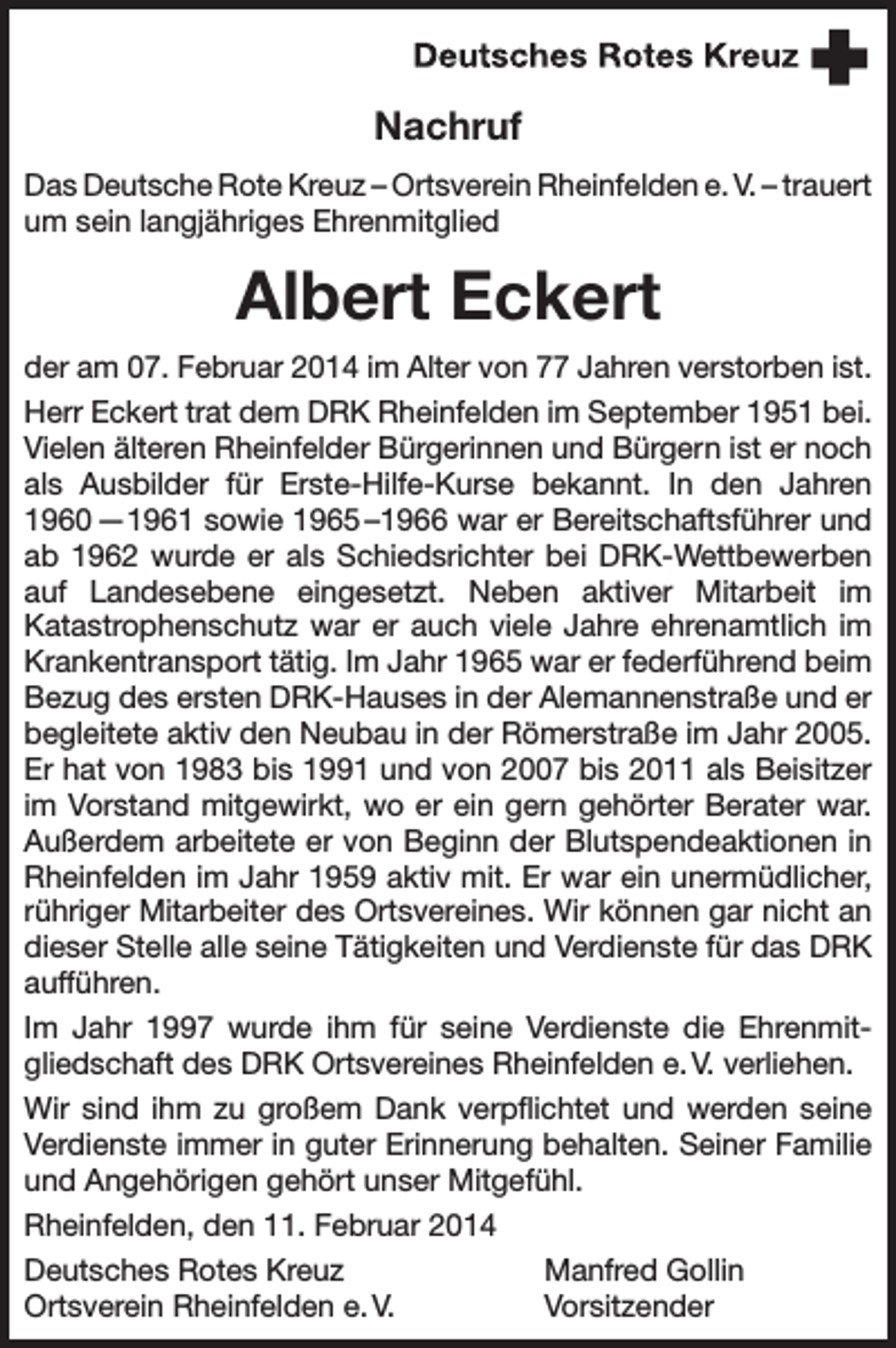 <p>Nachruf<br />Das Deutsche Rote Kreuz – Ortsverein Rheinfelden e. V. – trauert<br />um sein langjähriges Ehrenmitglied</p><p>Albert Eckert<br />der am 07. Februar 2014 im Alter von 77 Jahren verstorben ist.<br />Herr Eckert trat dem DRK Rheinfelden im September 1951 bei.<br />Vielen älteren Rheinfelder Bürgerinnen und Bürgern ist er noch<br />als Ausbilder für Erste-Hilfe-Kurse bekannt. In den Jahren<br />1960 —1961 sowie 1965 –1966 war er Bereitschaftsführer und<br />ab 1962 wurde er als Schiedsrichter bei DRK-Wettbewerben<br />auf Landesebene eingesetzt. Neben aktiver Mitarbeit im<br />Katastrophenschutz war er auch viele Jahre ehrenamtlich im<br />Krankentransport tätig. Im Jahr 1965 war er federführend beim<br />Bezug des ersten DRK-Hauses in der Alemannenstraße und er<br />begleitete aktiv den Neubau in der Römerstraße im Jahr 2005.<br />Er hat von 1983 bis 1991 und von 2007 bis 2011 als Beisitzer<br />im Vorstand mitgewirkt, wo er ein gern gehörter Berater war.<br />Außerdem arbeitete er von Beginn der Blutspendeaktionen in<br />Rheinfelden im Jahr 1959 aktiv mit. Er war ein unermüdlicher,<br />rühriger Mitarbeiter des Ortsvereines. Wir können gar nicht an<br />dieser Stelle alle seine Tätigkeiten und Verdienste für das DRK<br />aufführen.<br />Im Jahr 1997 wurde ihm für seine Verdienste die Ehrenmitgliedschaft des DRK Ortsvereines Rheinfelden e. V. verliehen.<br />Wir sind ihm zu großem Dank verpflichtet und werden seine<br />Verdienste immer in guter Erinnerung behalten. Seiner Familie<br />und Angehörigen gehört unser Mitgefühl.<br />Rheinfelden, den 11. Februar 2014<br />Deutsches Rotes Kreuz<br />Manfred Gollin<br />Ortsverein Rheinfelden e. V.<br />Vorsitzender</p>