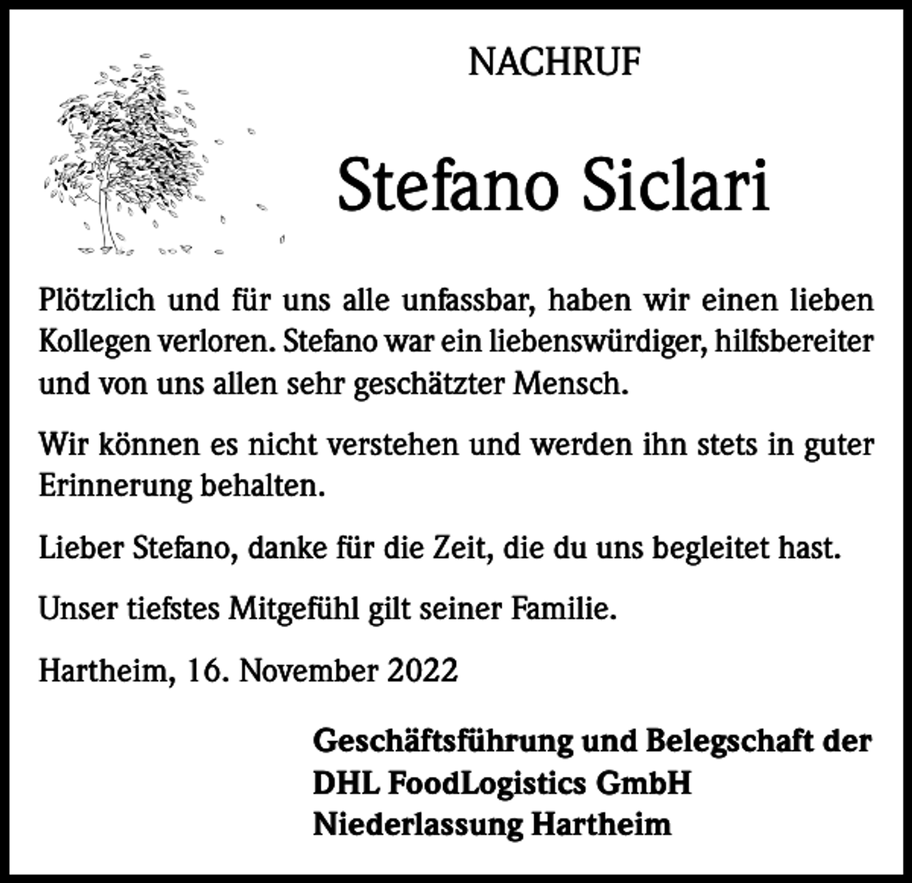 <p>NACHRUF</p><p>Stefano Siclari<br />Plötzlich und für uns alle unfassbar, haben wir einen lieben<br />Kollegen verloren. Stefano war ein liebenswürdiger, hilfsbereiter<br />und von uns allen sehr geschätzter Mensch.<br />Wir können es nicht verstehen und werden ihn stets in guter<br />Erinnerung behalten.<br />Lieber Stefano, danke für die Zeit, die du uns begleitet hast.<br />Unser tiefstes Mitgefühl gilt seiner Familie.<br />Hartheim, 16. November 2022<br />Geschäftsführung und Belegschaft der<br />DHL FoodLogistics GmbH<br />Niederlassung Hartheim</p>