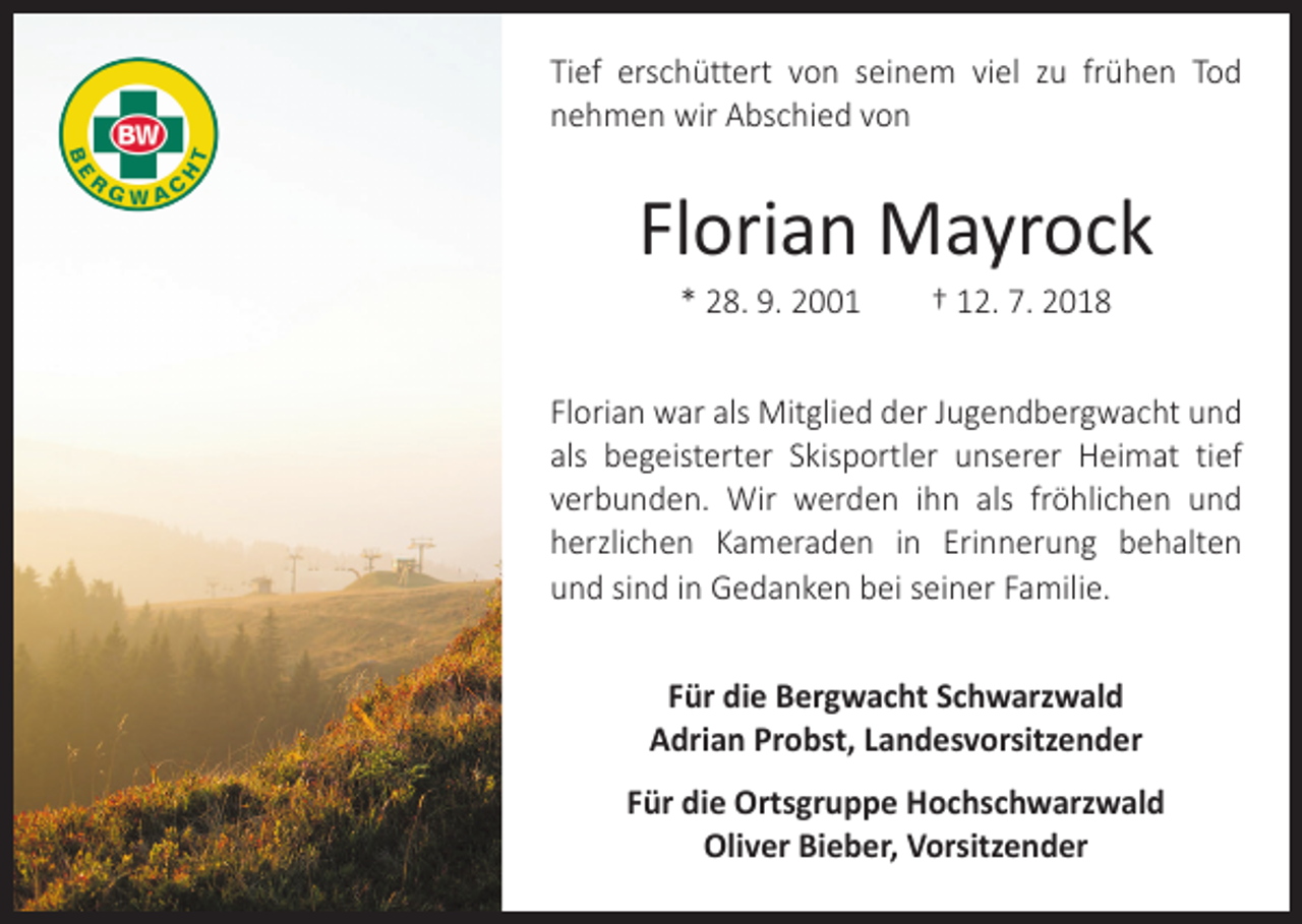 <p>Tief erschüttert von seinem viel zu frühen Tod<br />­nehmen wir Abschied von</p><p>Florian Mayrock<br />* 28. 9. 2001 † 12. 7. 2018<br />Florian war als Mitglied der Jugendbergwacht und<br />als ­begeisterter Skisportler unserer Heimat tief<br />­verbunden. Wir werden ihn als fröhlichen und<br />herzlichen Kameraden in E­rinnerung behalten<br />­<br />und sind in Gedanken bei seiner Familie.<br />Für die Bergwacht Schwarzwald<br />Adrian Probst, Landesvorsitzender<br />Für die Ortsgruppe Hochschwarzwald<br />Oliver Bieber, Vorsitzender</p>