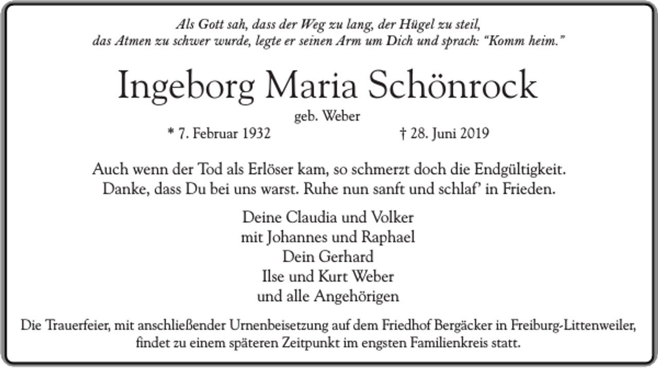 <p>Als Gott sah, dass der Weg zu lang, der Hügel zu steil,<br />das Atmen zu schwer wurde, legte er seinen Arm um Dich und sprach: “Komm heim.”</p><p>Ingeborg Maria Schönrock<br />geb. Weber<br />* 7. Februar 1932</p><p>† 28. Juni 2019</p><p>Auch wenn der Tod als Erlöser kam, so schmerzt doch die Endgültigkeit.<br />Danke, dass Du bei uns warst. Ruhe nun sanft und schlaf’ in Frieden.<br />Deine Claudia und Volker<br />mit Johannes und Raphael<br />Dein Gerhard<br />Ilse und Kurt Weber<br />und alle Angehörigen<br />Die Trauerfeier, mit anschließender Urnenbeisetzung auf dem Friedhof Bergäcker in Freiburg-Littenweiler,<br />findet zu einem späteren Zeitpunkt im engsten Familienkreis statt.</p>