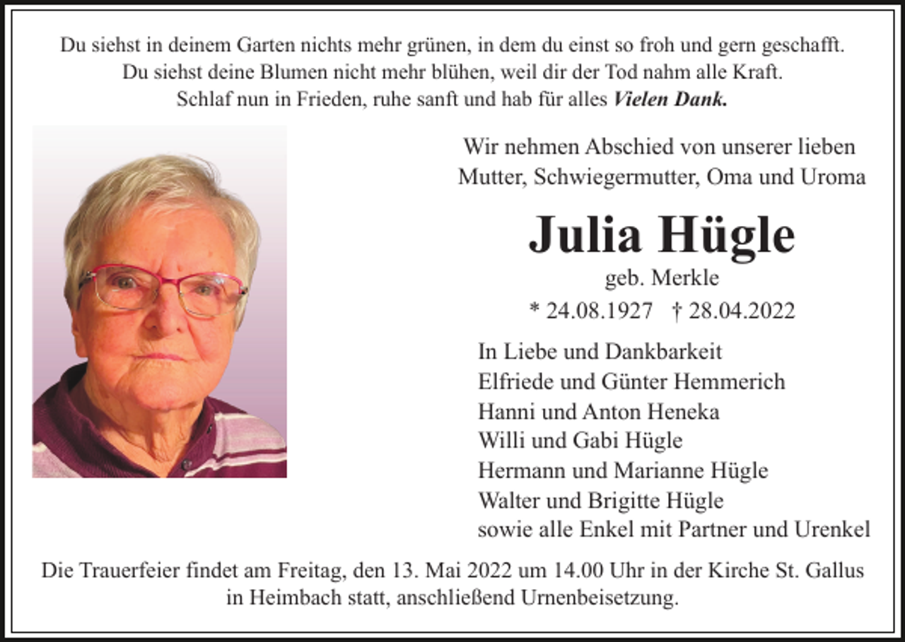<p>Du siehst in deinem Garten nichts mehr grünen, in dem du einst so froh und gern geschafft.<br />Du siehst deine Blumen nicht mehr blühen, weil dir der Tod nahm alle Kraft.<br />Schlaf nun in Frieden, ruhe sanft und hab für alles Vielen Dank.</p><p>Wir nehmen Abschied von unserer lieben<br />Mutter, Schwiegermutter, Oma und Uroma</p><p>Julia Hügle</p><p>geb. Merkle<br />* 24.08.1927 † 28.04.2022<br />In Liebe und Dankbarkeit<br />Elfriede und Günter Hemmerich<br />Hanni und Anton Heneka<br />Willi und Gabi Hügle<br />Hermann und Marianne Hügle<br />Walter und Brigitte Hügle<br />sowie alle Enkel mit Partner und Urenkel<br />Die Trauerfeier findet am Freitag, den 13. Mai 2022 um 14.00 Uhr in der Kirche St. Gallus<br />in Heimbach statt, anschließend Urnenbeisetzung.</p>