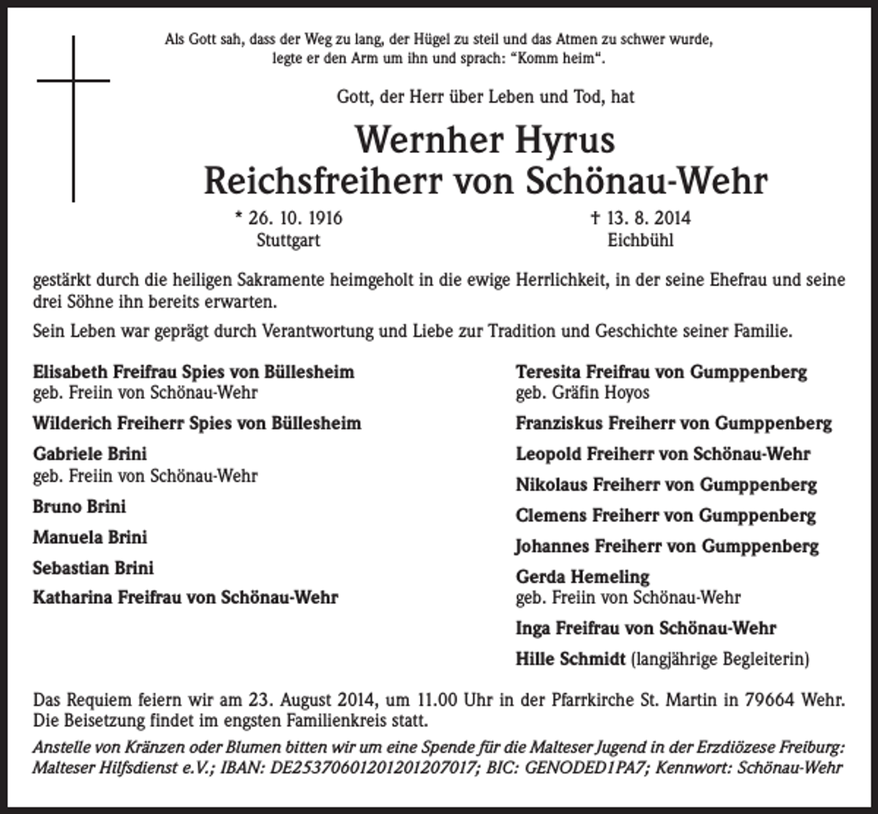 <p>Als Gott sah, dass der Weg zu lang, der Hügel zu steil und das Atmen zu schwer wurde,<br />legte er den Arm um ihn und sprach: “Komm heim“.</p><p>Gott, der Herr über Leben und Tod, hat</p><p>Wernher Hyrus<br />Reichsfreiherr von Schönau-Wehr</p><p>* 26. 10. 1916<br />Stuttgart</p><p>† 13. 8. 2014<br />Eichbühl</p><p>gestärkt durch die heiligen Sakramente heimgeholt in die ewige Herrlichkeit, in der seine Ehefrau und seine<br />drei Söhne ihn bereits erwarten.<br />Sein Leben war geprägt durch Verantwortung und Liebe zur Tradition und Geschichte seiner Familie.<br />Elisabeth Freifrau Spies von Büllesheim<br />geb. Freiin von Schönau-Wehr</p><p>Teresita Freifrau von Gumppenberg<br />geb. Gräfin Hoyos</p><p>Wilderich Freiherr Spies von Büllesheim</p><p>Franziskus Freiherr von Gumppenberg</p><p>Gabriele Brini<br />geb. Freiin von Schönau-Wehr</p><p>Leopold Freiherr von Schönau-Wehr</p><p>Bruno Brini</p><p>Clemens Freiherr von Gumppenberg</p><p>Manuela Brini<br />Sebastian Brini<br />Katharina Freifrau von Schönau-Wehr</p><p>Nikolaus Freiherr von Gumppenberg<br />Johannes Freiherr von Gumppenberg<br />Gerda Hemeling<br />geb. Freiin von Schönau-Wehr<br />Inga Freifrau von Schönau-Wehr<br />Hille Schmidt (langjährige Begleiterin)</p><p>Das Requiem feiern wir am 23. August 2014, um 11.00 Uhr in der Pfarrkirche St. Martin in 79664 Wehr.<br />Die Beisetzung findet im engsten Familienkreis statt.<br />Anstelle von Kränzen oder Blumen bitten wir um eine Spende für die Malteser Jugend in der Erzdiözese Freiburg:<br />Malteser Hilfsdienst e.V.; IBAN: DE25370601201201207017; BIC: GENODED1PA7; Kennwort: Schönau-Wehr</p>