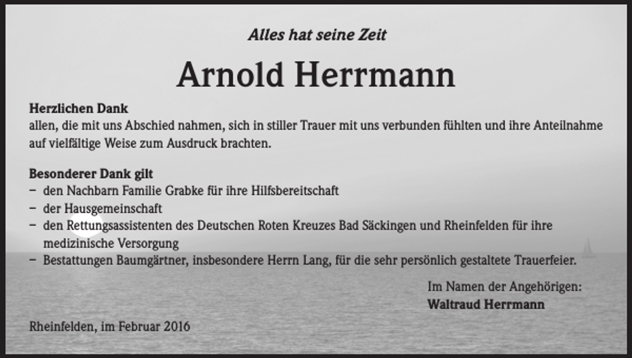 <p>Alles hat seine Zeit</p><p>Arnold Herrmann<br />Herzlichen Dank<br />allen, die mit uns Abschied nahmen, sich in stiller Trauer mit uns verbunden fühlten und ihre Anteilnahme<br />auf vielfältige Weise zum Ausdruck brachten.<br />Besonderer Dank gilt<br />– den Nachbarn Familie Grabke für ihre Hilfsbereitschaft<br />– der Hausgemeinschaft<br />– den Rettungsassistenten des Deutschen Roten Kreuzes Bad Säckingen und Rheinfelden für ihre<br />medizinische Versorgung<br />– Bestattungen Baumgärtner, insbesondere Herrn Lang, für die sehr persönlich gestaltete Trauerfeier.<br />Im Namen der Angehörigen:<br />Waltraud Herrmann<br />Rheinfelden, im Februar 2016</p>