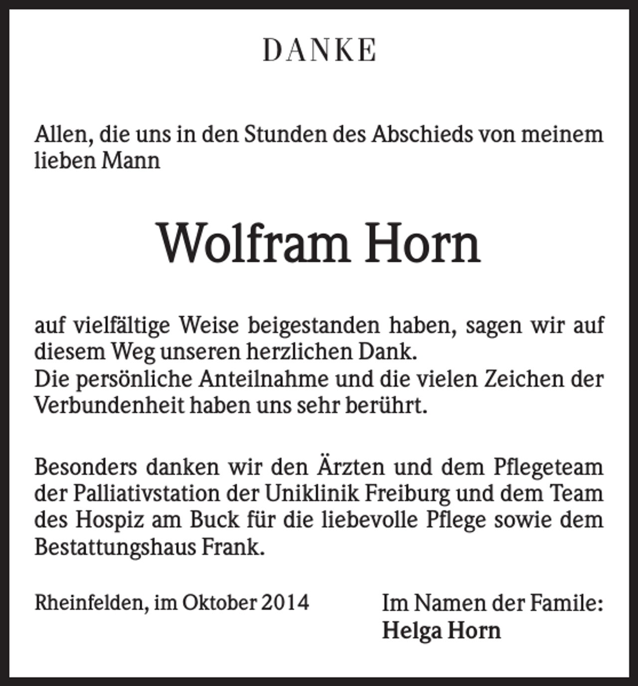 <p>D AN K E<br />Allen, die uns in den Stunden des Abschieds von meinem<br />lieben Mann</p><p>Wolfram Horn<br />auf vielfältige Weise beigestanden haben, sagen wir auf<br />diesem Weg unseren herzlichen Dank.<br />Die persönliche Anteilnahme und die vielen Zeichen der<br />Verbundenheit haben uns sehr berührt.<br />Besonders danken wir den Ärzten und dem Pflegeteam<br />der Palliativstation der Uniklinik Freiburg und dem Team<br />des Hospiz am Buck für die liebevolle Pflege sowie dem<br />Bestattungshaus Frank.<br />Rheinfelden, im Oktober 2014</p><p>Im Namen der Famile:<br />Helga Horn</p>
