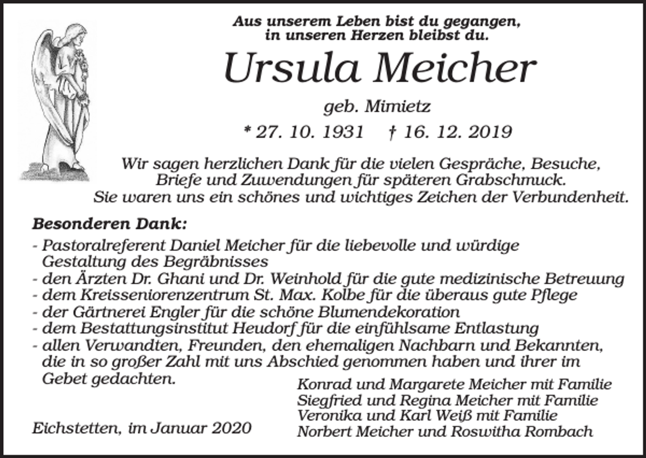 <p>Aus unserem Leben bist du gegangen,<br />in unseren Herzen bleibst du.</p><p>Ursula Meicher<br />geb. Mimietz<br />* 27. 10. 1931 † 16. 12. 2019<br />Wir sagen herzlichen Dank für die vielen Gespräche, Besuche,<br />Briefe und Zuwendungen für späteren Grabschmuck.<br />Sie waren uns ein schönes und wichtiges Zeichen der Verbundenheit.<br />Besonderen Dank:<br />- Pastoralreferent Daniel Meicher für die liebevolle und würdige<br />Gestaltung des Begräbnisses<br />- den Ärzten Dr. Ghani und Dr. Weinhold für die gute medizinische Betreuung<br />- dem Kreisseniorenzentrum St. Max. Kolbe für die überaus gute Pflege<br />- der Gärtnerei Engler für die schöne Blumendekoration<br />- dem Bestattungsinstitut Heudorf für die einfühlsame Entlastung<br />- allen Verwandten, Freunden, den ehemaligen Nachbarn und Bekannten,<br />die in so großer Zahl mit uns Abschied genommen haben und ihrer im<br />Gebet gedachten.<br />Konrad und Margarete Meicher mit Familie<br />Eichstetten, im Januar 2020</p><p>Siegfried und Regina Meicher mit Familie<br />Veronika und Karl Weiß mit Familie<br />Norbert Meicher und Roswitha Rombach</p>