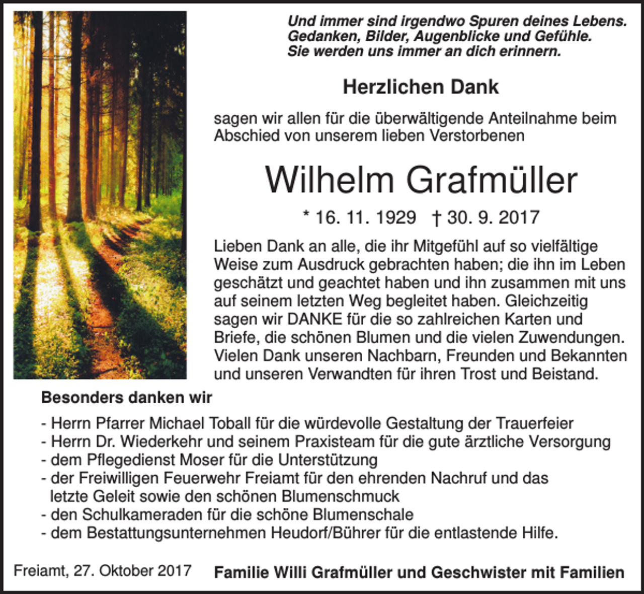 <p>Und immer sind irgendwo Spuren deines Lebens.<br />Gedanken, Bilder, Augenblicke und Gefühle.<br />Sie werden uns immer an dich erinnern.</p><p>Herzlichen Dank<br />sagen wir allen für die überwältigende Anteilnahme beim<br />Abschied von unserem lieben Verstorbenen</p><p>Wilhelm Grafmüller<br />* 16. 11. 1929 † 30. 9. 2017<br />Lieben Dank an alle, die ihr Mitgefühl auf so vielfältige<br />Weise zum Ausdruck gebrachten haben; die ihn im Leben<br />geschätzt und geachtet haben und ihn zusammen mit uns<br />auf seinem letzten Weg begleitet haben. Gleichzeitig<br />sagen wir DANKE für die so zahlreichen Karten und<br />Briefe, die schönen Blumen und die vielen Zuwendungen.<br />Vielen Dank unseren Nachbarn, Freunden und Bekannten<br />und unseren Verwandten für ihren Trost und Beistand.<br />Besonders danken wir<br />- Herrn Pfarrer Michael Toball für die würdevolle Gestaltung der Trauerfeier<br />- Herrn Dr. Wiederkehr und seinem Praxisteam für die gute ärztliche Versorgung<br />- dem Pflegedienst Moser für die Unterstützung<br />- der Freiwilligen Feuerwehr Freiamt für den ehrenden Nachruf und das<br />letzte Geleit sowie den schönen Blumenschmuck<br />- den Schulkameraden für die schöne Blumenschale<br />- dem Bestattungsunternehmen Heudorf/Bührer für die entlastende Hilfe.<br />Freiamt, 27. Oktober 2017</p><p>Familie Willi Grafmüller und Geschwister mit Familien</p>