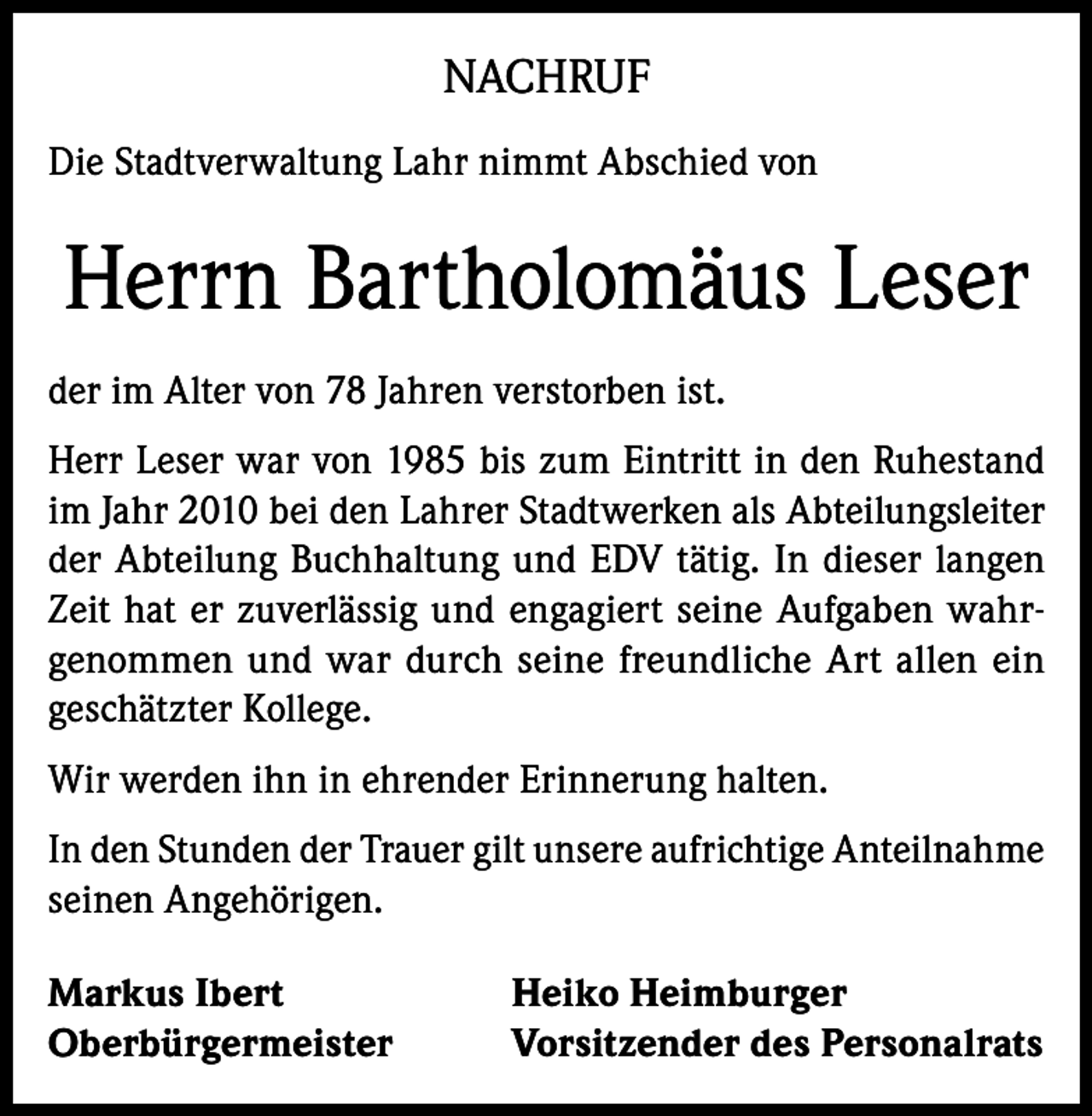 <p>NACHRUF<br />Die Stadtverwaltung Lahr nimmt Abschied von</p><p>Herrn Bartholomäus Leser<br />der im Alter von 78 Jahren verstorben ist.<br />Herr Leser war von 1985 bis zum Eintritt in den Ruhestand<br />im Jahr 2010 bei den Lahrer Stadtwerken als Abteilungsleiter<br />der Abteilung Buchhaltung und EDV tätig. In dieser langen<br />Zeit hat er zuverlässig und engagiert seine Aufgaben wahrgenommen und war durch seine freundliche Art allen ein<br />geschätzter Kollege.<br />Wir werden ihn in ehrender Erinnerung halten.<br />In den Stunden der Trauer gilt unsere aufrichtige Anteilnahme<br />seinen Angehörigen.<br />Markus Ibert<br />Oberbürgermeister</p><p>Heiko Heimburger<br />Vorsitzender des Personalrats</p>