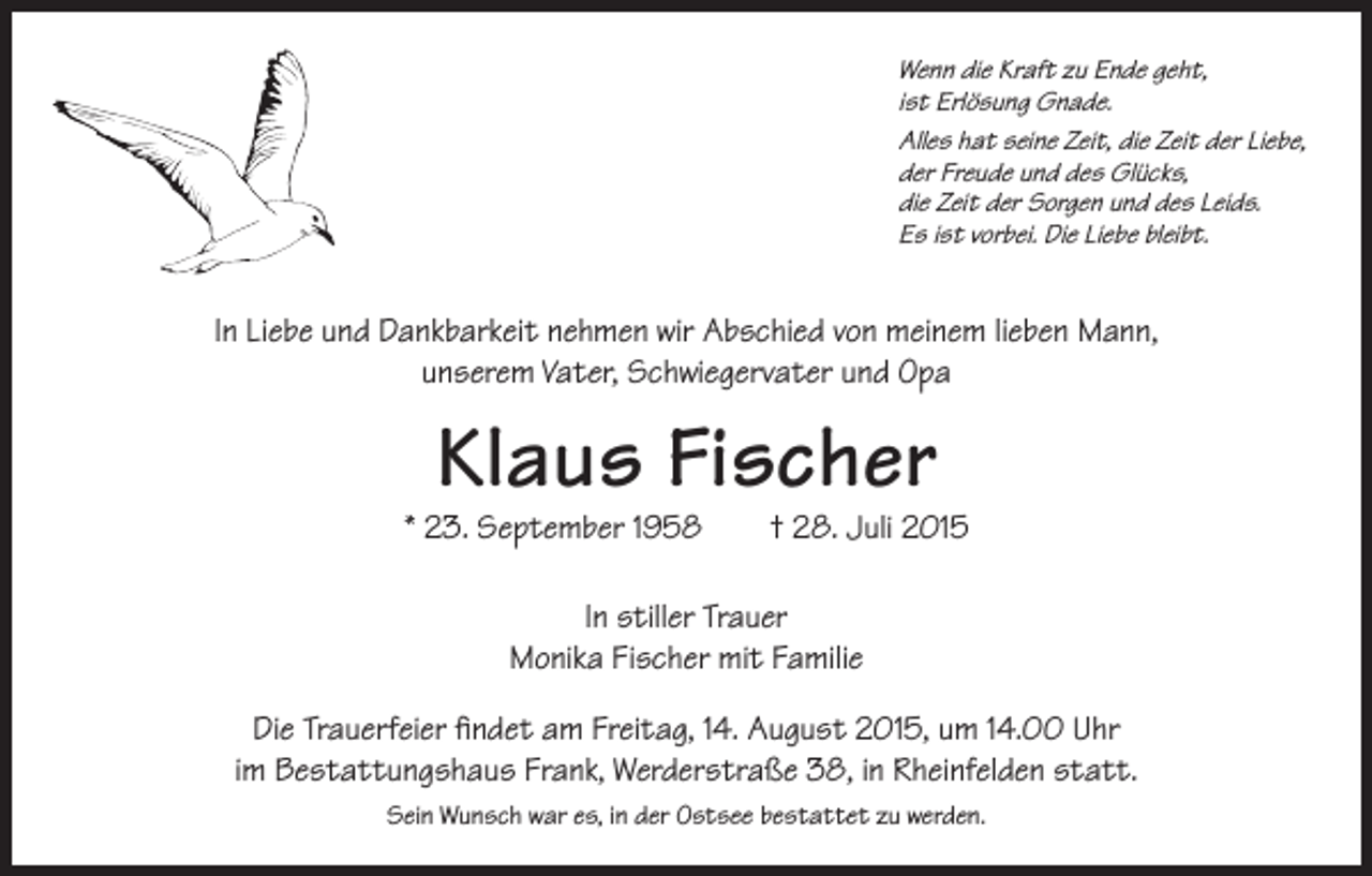 <p>Wenn die Kraft zu Ende geht,<br />ist Erlösung Gnade.<br />Alles hat seine Zeit, die Zeit der Liebe,<br />der Freude und des Glücks,<br />die Zeit der Sorgen und des Leids.<br />Es ist vorbei. Die Liebe bleibt.</p><p>In Liebe und Dankbarkeit nehmen wir Abschied von meinem lieben Mann,<br />unserem Vater, Schwiegervater und Opa</p><p>Klaus Fischer</p><p>* 23. September 1958 † 28. Juli 2015<br />In stiller Trauer<br />Monika Fischer mit Familie<br />Die Trauerfeier findet am Freitag, 14. August 2015, um 14.00 Uhr<br />im Bestattungshaus Frank, Werderstraße 38, in Rheinfelden statt.<br />Sein Wunsch war es, in der Ostsee bestattet zu werden.</p>