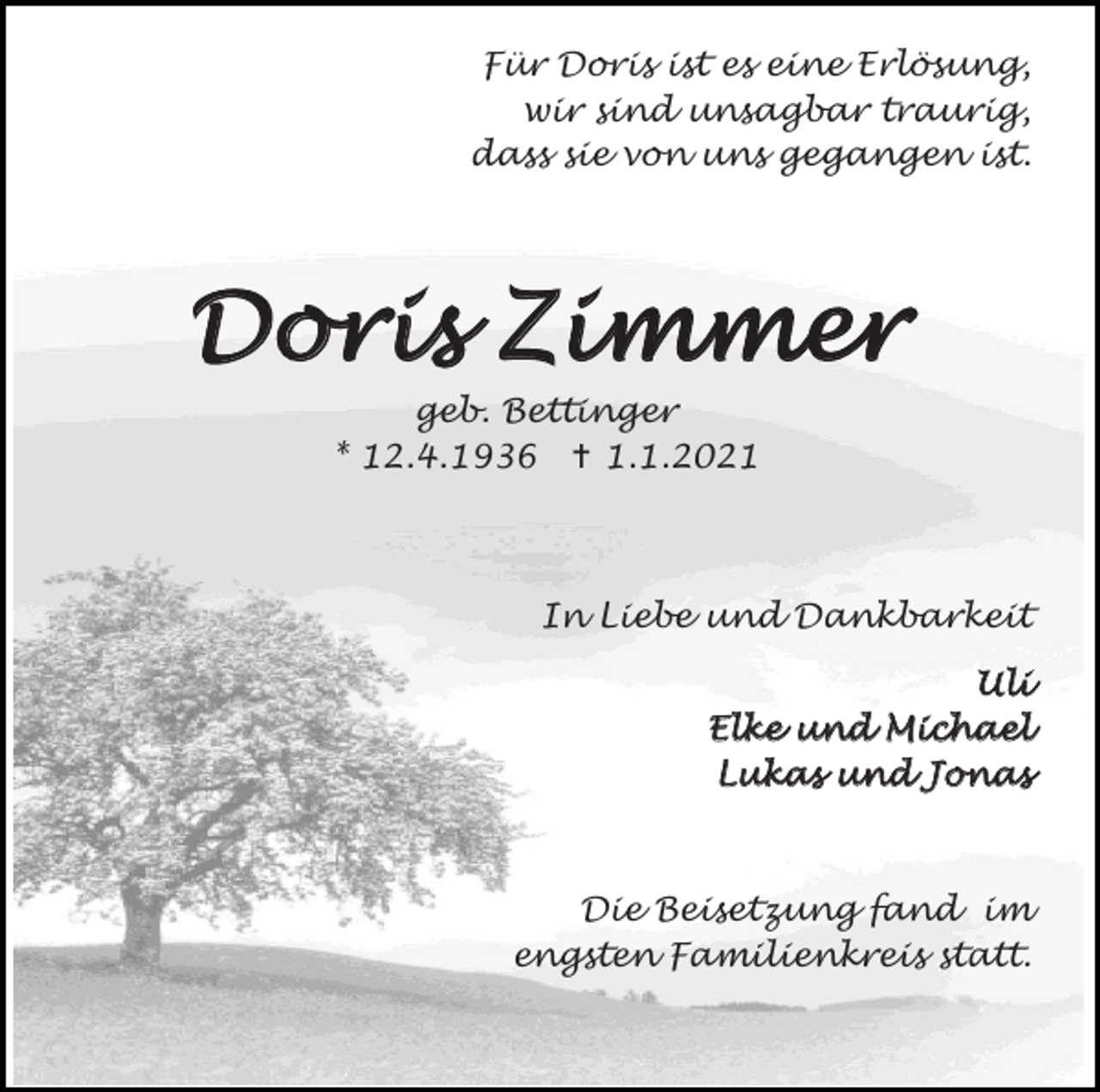 <p>Für Doris ist es eine Erlösung,<br />wir sind unsagbar traurig,<br />dass sie von uns gegangen ist.</p><p>Doris Zimmer<br />geb. Bettinger<br />* 12.4.1936  1.1.2021</p><p>In Liebe und Dankbarkeit<br />Uli<br />Elke und Michael<br />Lukas und Jonas</p><p>Die Beisetzung fand im<br />engsten Familienkreis statt.</p>