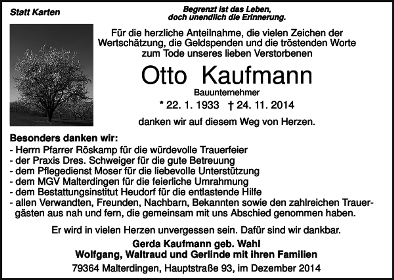 <p>Statt Karten</p><p>Begrenzt ist das Leben,<br />doch unendlich die Erinnerung.</p><p>Für die herzliche Anteilnahme, die vielen Zeichen der<br />Wertschätzung, die Geldspenden und die tröstenden Worte<br />zum Tode unseres lieben Verstorbenen</p><p>Otto Kaufmann<br />Bauunternehmer</p><p>* 22. 1. 1933 † 24. 11. 2014<br />danken wir auf diesem Weg von Herzen.<br />Besonders danken wir:<br />- Herrn Pfarrer Röskamp für die würdevolle Trauerfeier<br />- der Praxis Dres. Schweiger für die gute Betreuung<br />- dem Pflegedienst Moser für die liebevolle Unterstützung<br />- dem MGV Malterdingen für die feierliche Umrahmung<br />- dem Bestattungsinstitut Heudorf für die entlastende Hilfe<br />- allen Verwandten, Freunden, Nachbarn, Bekannten sowie den zahlreichen Trauergästen aus nah und fern, die gemeinsam mit uns Abschied genommen haben.<br />Er wird in vielen Herzen unvergessen sein. Dafür sind wir dankbar.<br />Gerda Kaufmann geb. Wahl<br />Wolfgang, Waltraud und Gerlinde mit ihren Familien<br />79364 Malterdingen, Hauptstraße 93, im Dezember 2014</p>