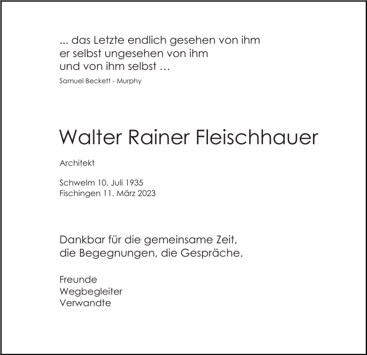 <p>... das Letzte endlich gesehen von ihm<br />er selbst ungesehen von ihm<br />und von ihm selbst …<br />Samuel Beckett - Murphy</p><p>Walter Rainer Fleischhauer<br />Architekt<br />Schwelm 10. Juli 1935<br />Fischingen 11. März 2023</p><p>Dankbar für die gemeinsame Zeit,<br />die Begegnungen, die Gespräche.<br />Freunde<br />Wegbegleiter<br />Verwandte</p>