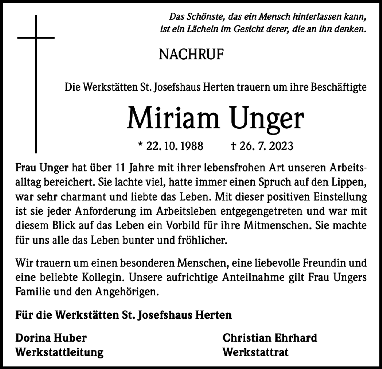 <p>Das Schönste, das ein Mensch hinterlassen kann,<br />ist ein Lächeln im Gesicht derer, die an ihn denken.</p><p>NACHRUF<br />Die Werkstätten St. Josefshaus Herten trauern um ihre Beschäftigte</p><p>Miriam Unger<br />* 22. 10. 1988</p><p>† 26. 7. 2023</p><p>Frau Unger hat über 11 Jahre mit ihrer lebensfrohen Art unseren Arbeitsalltag bereichert. Sie lachte viel, hatte immer einen Spruch auf den Lippen,<br />war sehr charmant und liebte das Leben. Mit dieser positiven Einstellung<br />ist sie jeder Anforderung im Arbeitsleben entgegengetreten und war mit<br />diesem Blick auf das Leben ein Vorbild für ihre Mitmenschen. Sie machte<br />für uns alle das Leben bunter und fröhlicher.<br />Wir trauern um einen besonderen Menschen, eine liebevolle Freundin und<br />eine beliebte Kollegin. Unsere aufrichtige Anteilnahme gilt Frau Ungers<br />Familie und den Angehörigen.<br />Für die Werkstätten St. Josefshaus Herten<br />Dorina Huber<br />Christian Ehrhard<br />Werkstattleitung Werkstattrat</p>