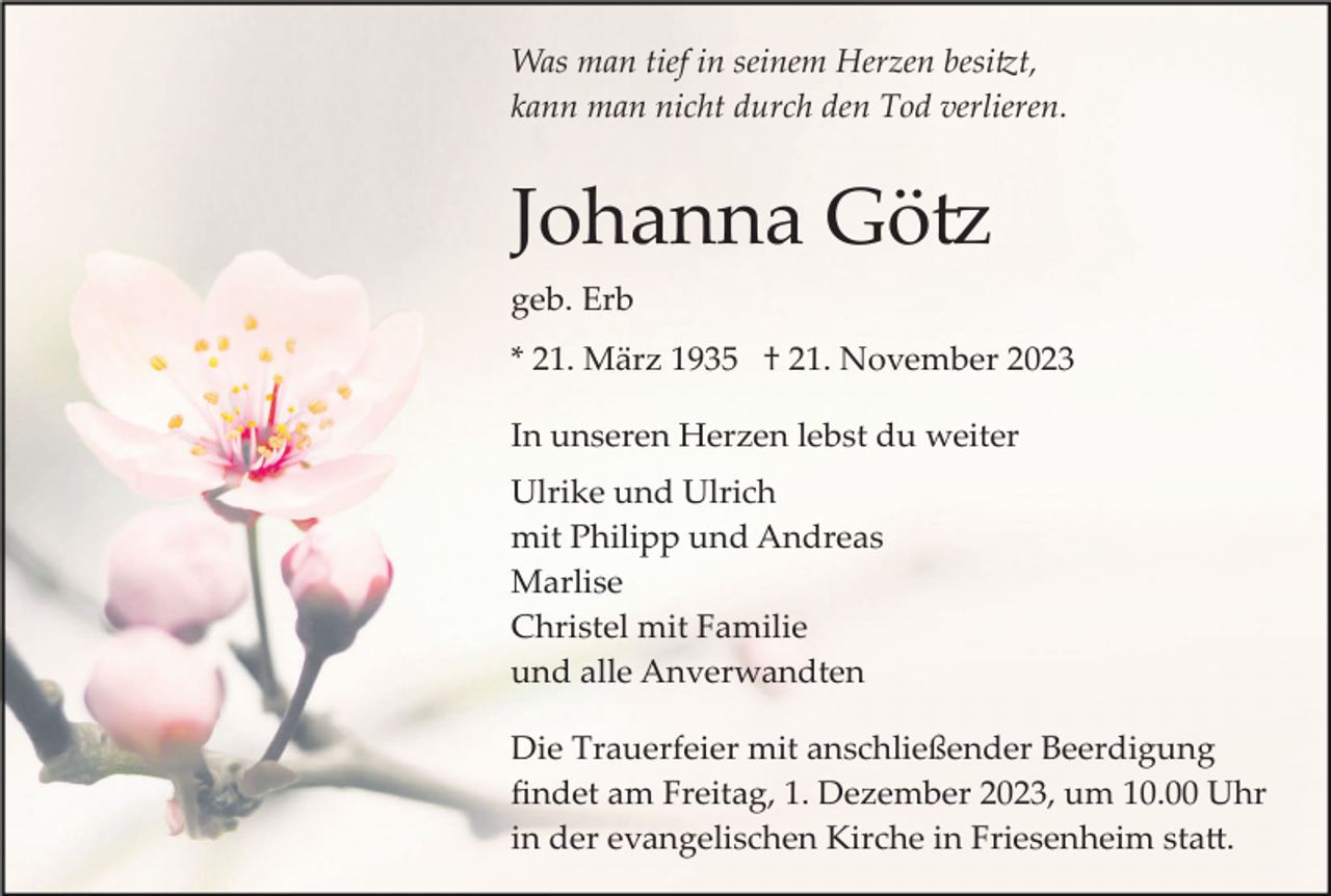 <p>Was man tief in seinem Herzen besitzt,<br />kann man nicht durch den Tod verlieren.</p><p>Johanna Götz<br />geb. Erb<br />* 21. März 1935 † 21. November 2023<br />In unseren Herzen lebst du weiter<br />Ulrike und Ulrich<br />mit Philipp und Andreas<br />Marlise<br />Christel mit Familie<br />und alle Anverwandten<br />Die Trauerfeier mit anschließender Beerdigung<br />ﬁndet am Freitag, 1. Dezember 2023, um 10.00 Uhr<br />in der evangelischen Kirche in Friesenheim statt.</p>