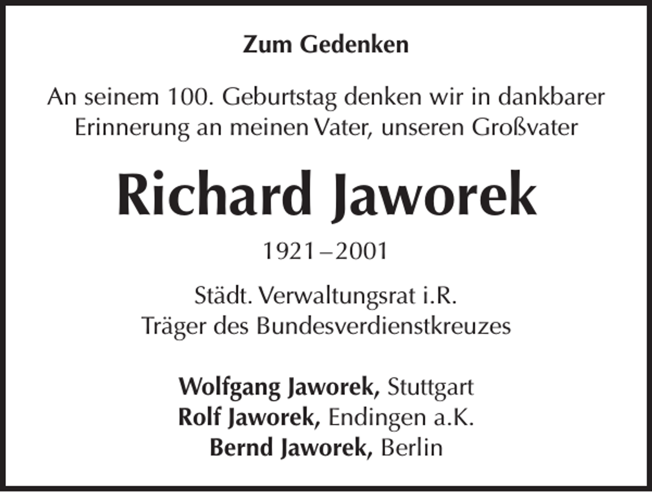<p>Zum Gedenken<br />An seinem 100. Geburtstag denken wir in dankbarer<br />Erinnerung an meinen Vater, unseren Großvater</p><p>Richard Jaworek<br />1921 – 2001<br />Städt. Verwaltungsrat i.R.<br />Träger des Bundesverdienstkreuzes<br />Wolfgang Jaworek, Stuttgart<br />Rolf Jaworek, Endingen a.K.<br />Bernd Jaworek, Berlin</p>