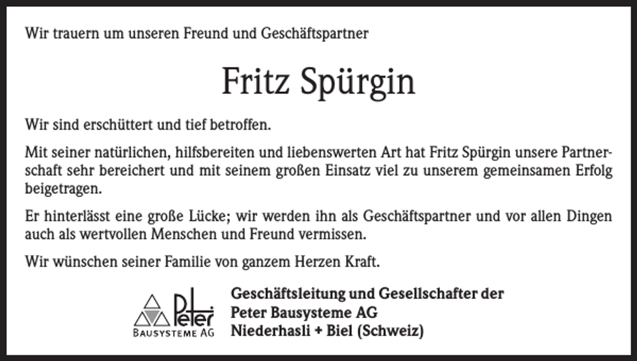<p>Wir trauern um unseren Freund und Geschäftspartner</p><p>Fritz Spürgin<br />Wir sind erschüttert und tief betroffen.<br />Mit seiner natürlichen, hilfsbereiten und liebenswerten Art hat Fritz Spürgin unsere Partnerschaft sehr bereichert und mit seinem großen Einsatz viel zu unserem gemeinsamen Erfolg<br />beigetragen.<br />Er hinterlässt eine große Lücke; wir werden ihn als Geschäftspartner und vor allen Dingen<br />auch als wertvollen Menschen und Freund vermissen.<br />Wir wünschen seiner Familie von ganzem Herzen Kraft.<br />Geschäftsleitung und Gesellschafter der<br />Peter Bausysteme AG<br />Niederhasli + Biel (Schweiz)</p>