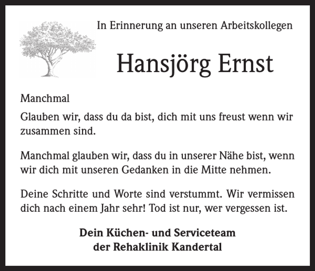 <p>In Erinnerung an unseren Arbeitskollegen</p><p>Hansjörg Ernst<br />Manchmal<br />Glauben wir, dass du da bist, dich mit uns freust wenn wir<br />zusammen sind.<br />Manchmal glauben wir, dass du in unserer Nähe bist, wenn<br />wir dich mit unseren Gedanken in die Mitte nehmen.<br />Deine Schritte und Worte sind verstummt. Wir vermissen<br />dich nach einem Jahr sehr! Tod ist nur, wer vergessen ist.<br />Dein Küchen- und Serviceteam<br />der Rehaklinik Kandertal</p>