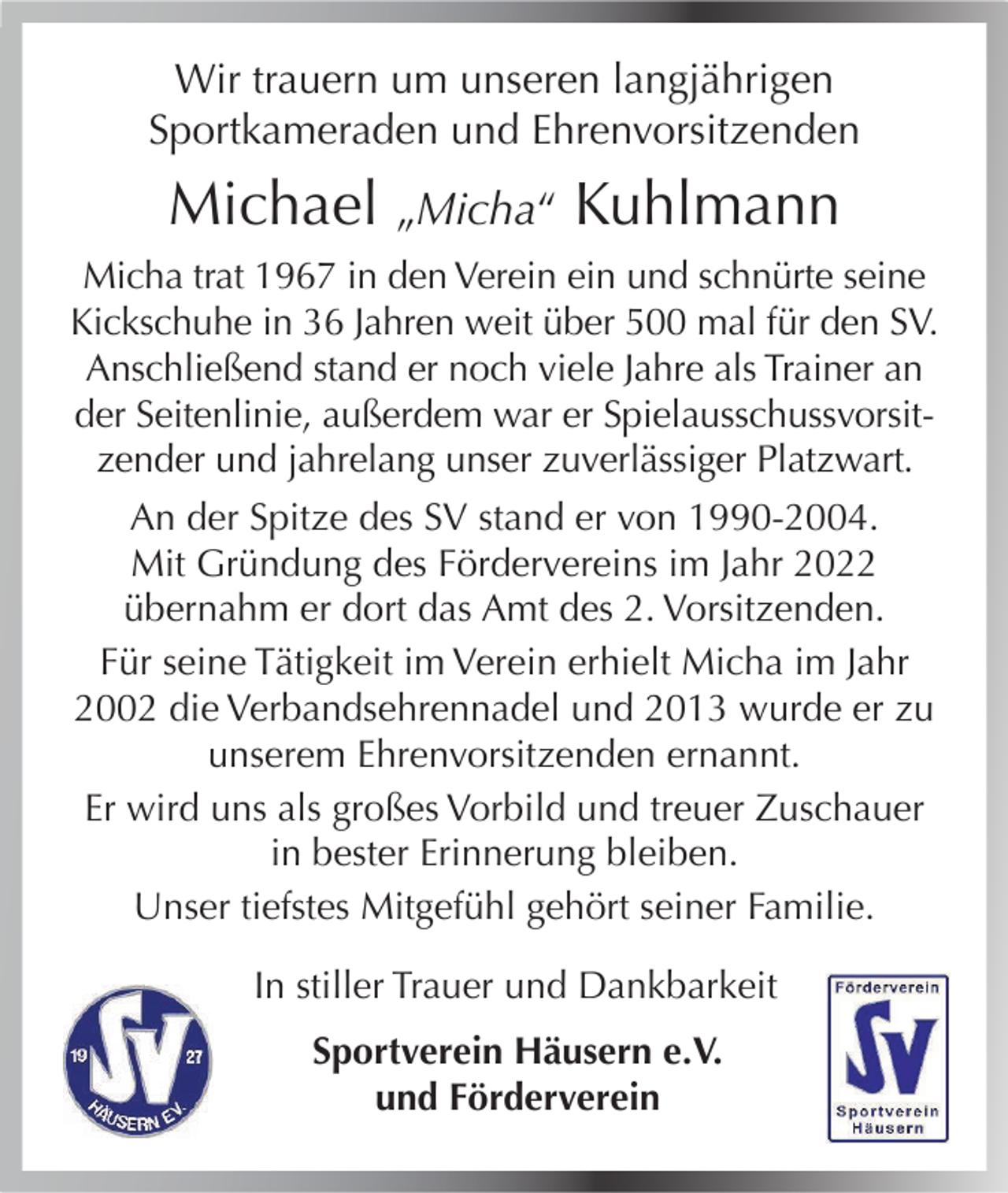 <p>Wir trauern um unseren langjährigen<br />Sportkameraden und Ehrenvorsitzenden</p><p>Michael „Micha“ Kuhlmann<br />Micha trat 1967 in den Verein ein und schnürte seine<br />Kickschuhe in 36 Jahren weit über 500 mal für den SV.<br />Anschließend stand er noch viele Jahre als Trainer an<br />der Seitenlinie, außerdem war er Spielausschussvorsitzender und jahrelang unser zuverlässiger Platzwart.<br />An der Spitze des SV stand er von 1990-2004.<br />Mit Gründung des Fördervereins im Jahr 2022<br />übernahm er dort das Amt des 2. Vorsitzenden.<br />Für seine Tätigkeit im Verein erhielt Micha im Jahr<br />2002 die Verbandsehrennadel und 2013 wurde er zu<br />unserem Ehrenvorsitzenden ernannt.<br />Er wird uns als großes Vorbild und treuer Zuschauer<br />in bester Erinnerung bleiben.<br />Unser tiefstes Mitgefühl gehört seiner Familie.<br />In stiller Trauer und Dankbarkeit<br />Sportverein Häusern e.V.<br />und Förderverein</p>
