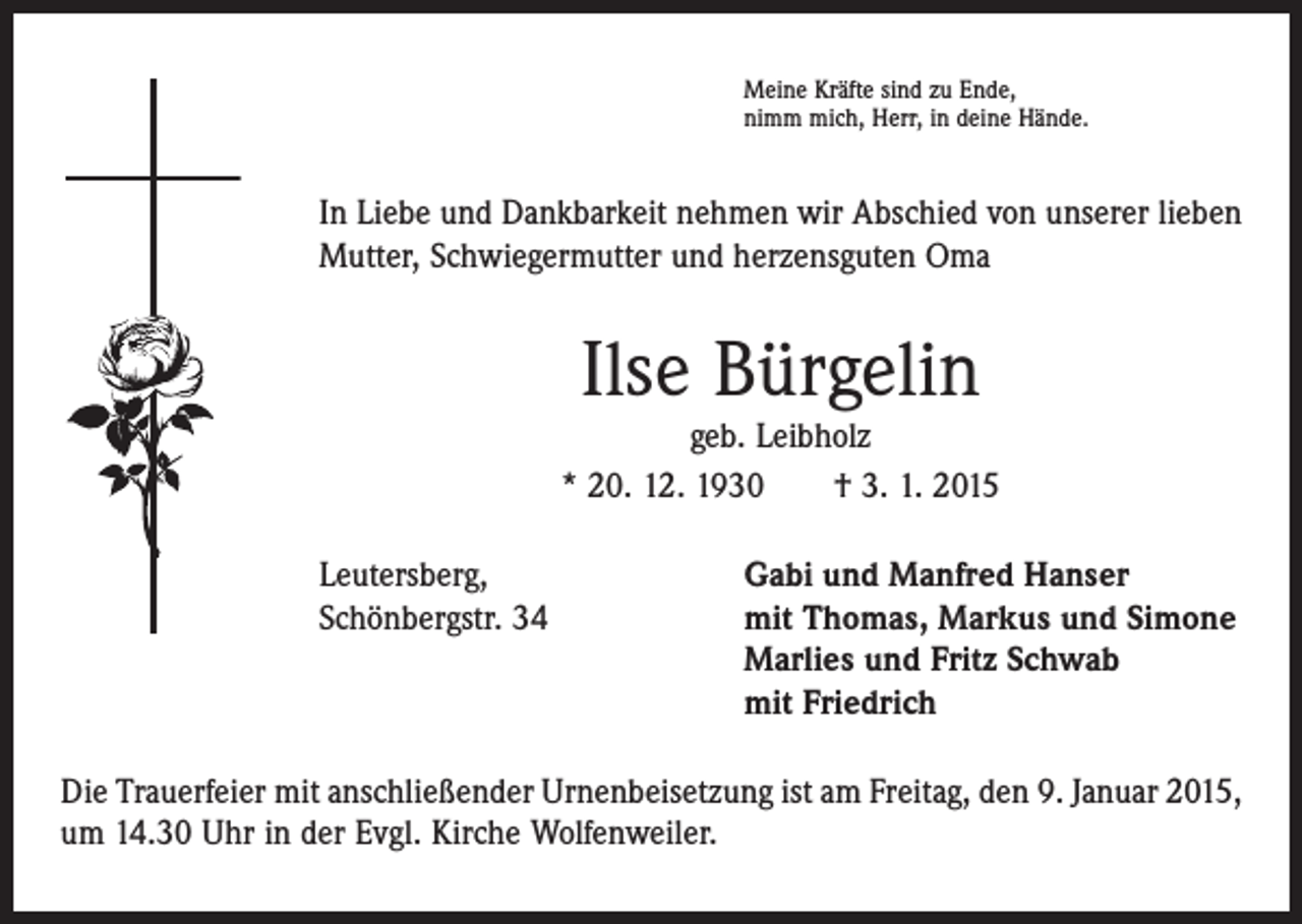 <p>Meine Kräfte sind zu Ende,<br />nimm mich, Herr, in deine Hände.</p><p>In Liebe und Dankbarkeit nehmen wir Abschied von unserer lieben<br />Mutter, Schwiegermutter und herzensguten Oma</p><p>Ilse Bürgelin</p><p>geb. Leibholz<br />* 20. 12. 1930 † 3. 1. 2015<br />Leutersberg,<br />Gabi und Manfred Hanser<br />Schönbergstr. 34 mit Thomas, Markus und Simone<br />Marlies und Fritz Schwab<br />mit Friedrich<br />Die Trauerfeier mit anschließender Urnenbeisetzung ist am Freitag, den 9. Januar 2015,<br />um 14.30 Uhr in der Evgl. Kirche Wolfenweiler.</p>