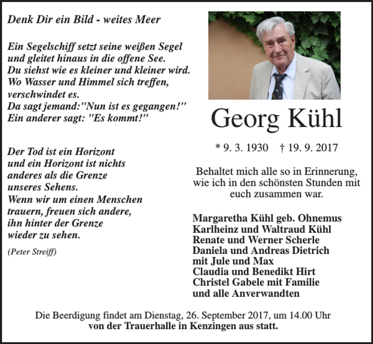 <p>Denk Dir ein Bild - weites Meer<br />Ein Segelschiff setzt seine weißen Segel<br />und gleitet hinaus in die offene See.<br />Du siehst wie es kleiner und kleiner wird.<br />Wo Wasser und Himmel sich treffen,<br />verschwindet es.<br />Da sagt jemand:"Nun ist es gegangen!"<br />Ein anderer sagt: "Es kommt!"<br />Der Tod ist ein Horizont<br />und ein Horizont ist nichts<br />anderes als die Grenze<br />unseres Sehens.<br />Wenn wir um einen Menschen<br />trauern, freuen sich andere,<br />ihn hinter der Grenze<br />wieder zu sehen.<br />(Peter Streiff)</p><p>Georg Kühl<br />* 9. 3. 1930</p><p>† 19. 9. 2017</p><p>Behaltet mich alle so in Erinnerung,<br />wie ich in den schönsten Stunden mit<br />euch zusammen war.<br />Margaretha Kühl geb. Ohnemus<br />Karlheinz und Waltraud Kühl<br />Renate und Werner Scherle<br />Daniela und Andreas Dietrich<br />mit Jule und Max<br />Claudia und Benedikt Hirt<br />Christel Gabele mit Familie<br />und alle Anverwandten</p><p>Die Beerdigung findet am Dienstag, 26. September 2017, um 14.00 Uhr<br />von der Trauerhalle in Kenzingen aus statt.</p>