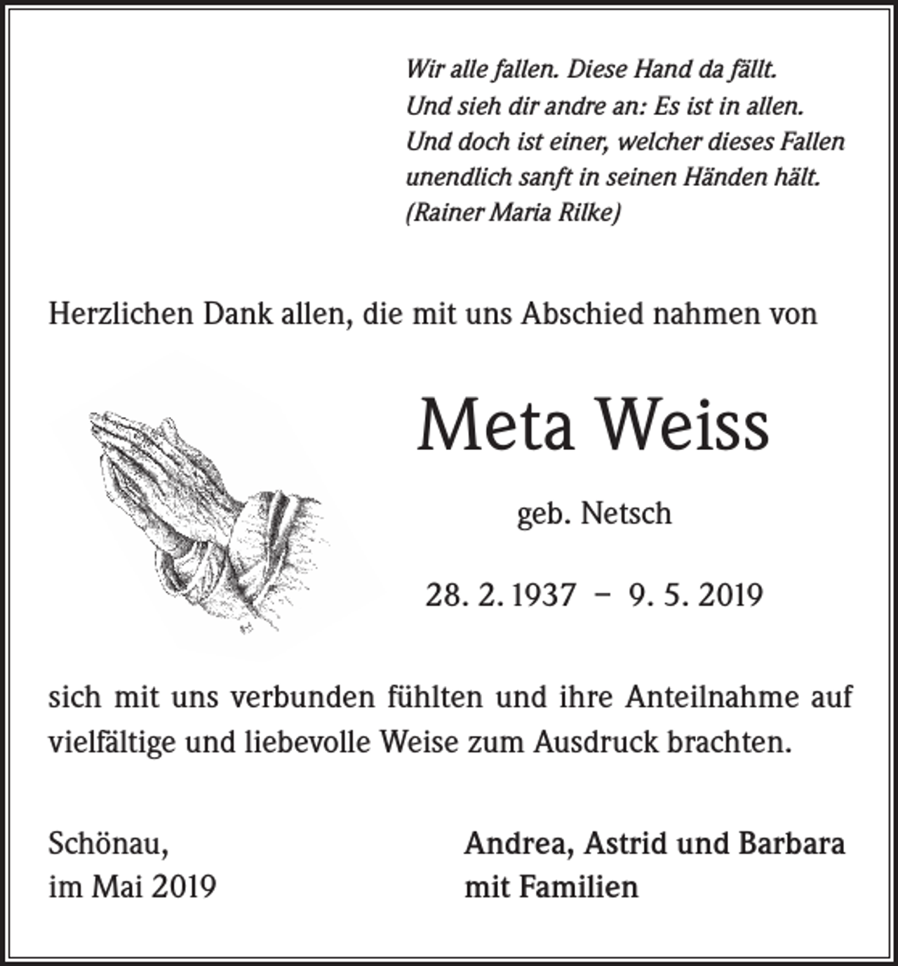 <p>Wir alle fallen. Diese Hand da fällt.<br />Und sieh dir andre an: Es ist in allen.<br />Und doch ist einer, welcher dieses Fallen<br />unendlich sanft in seinen Händen hält.<br />(Rainer Maria Rilke)</p><p>Herzlichen Dank allen, die mit uns Abschied nahmen von</p><p>Meta Weiss<br />geb. Netsch<br />28. 2. 1937 – 9. 5. 2019<br />sich mit uns verbunden fühlten und ihre Anteilnahme auf<br />vielfältige und liebevolle Weise zum Ausdruck brachten.<br />Schönau,<br />im Mai 2019</p><p>Andrea, Astrid und Barbara<br />mit Familien</p>