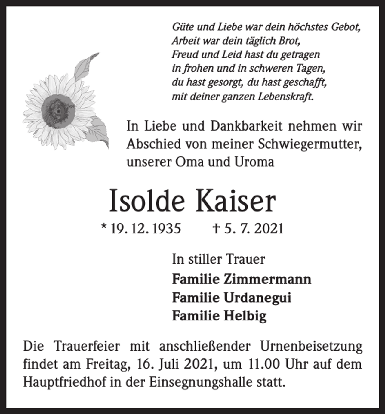 <p>Güte und Liebe war dein höchstes Gebot,<br />Arbeit war dein täglich Brot,<br />Freud und Leid hast du getragen<br />in frohen und in schweren Tagen,<br />du hast gesorgt, du hast geschafft,<br />mit deiner ganzen Lebenskraft.</p><p>In Liebe und Dankbarkeit nehmen wir<br />Abschied von meiner Schwiegermutter,<br />unserer Oma und Uroma</p><p>Isolde Kaiser<br />* 19. 12. 1935 † 5. 7. 2021<br />In stiller Trauer<br />Familie Zimmermann<br />Familie Urdanegui<br />Familie Helbig<br />Die Trauerfeier mit anschließender Urnenbeisetzung<br />­findet am Freitag, 16. Juli 2021, um 11.00 Uhr auf dem<br />Hauptfriedhof in der Einsegnungshalle statt.</p>