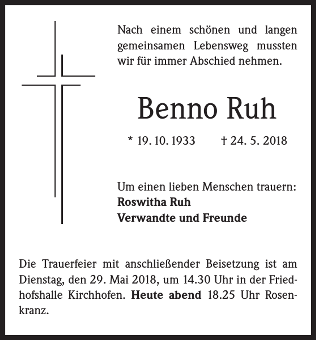 <p>Nach einem schönen und langen<br />­gemeinsamen Lebensweg mussten<br />wir für immer Abschied nehmen.</p><p>Benno Ruh<br />* 19. 10. 1933 † 24. 5. 2018</p><p>Um einen lieben Menschen trauern:<br />Roswitha Ruh<br />Verwandte und Freunde</p><p>Die Trauerfeier mit anschließender Beisetzung ist am<br />Dienstag, den 29. Mai 2018, um 14.30 Uhr in der Friedhofshalle Kirchhofen. Heute abend 18.25 Uhr Rosenkranz.</p>