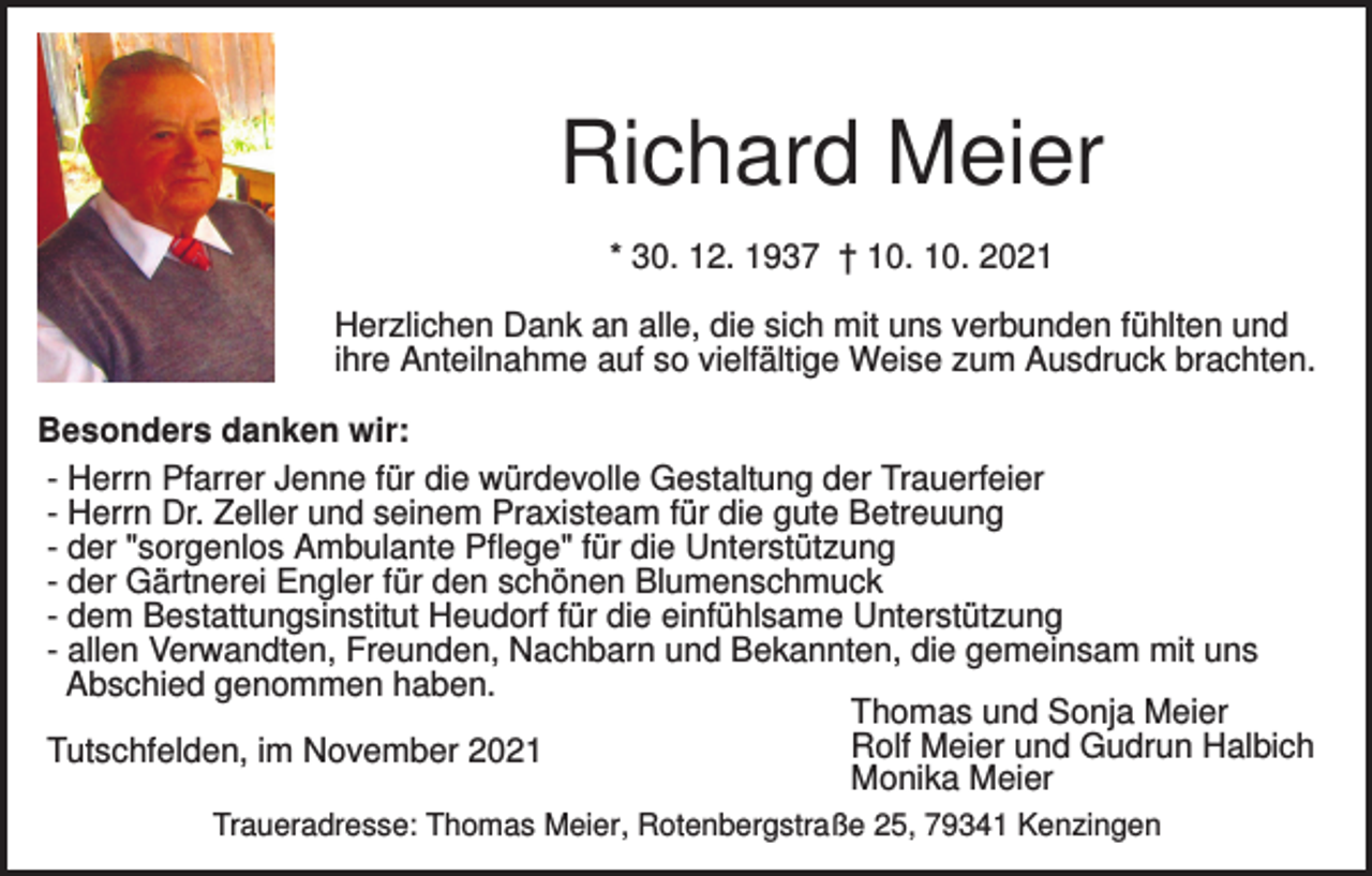 <p>Richard Meier<br />* 30. 12. 1937 † 10. 10. 2021<br />Herzlichen Dank an alle, die sich mit uns verbunden fühlten und<br />ihre Anteilnahme auf so vielfältige Weise zum Ausdruck brachten.<br />Besonders danken wir:<br />- Herrn Pfarrer Jenne für die würdevolle Gestaltung der Trauerfeier<br />- Herrn Dr. Zeller und seinem Praxisteam für die gute Betreuung<br />- der "sorgenlos Ambulante Pflege" für die Unterstützung<br />- der Gärtnerei Engler für den schönen Blumenschmuck<br />- dem Bestattungsinstitut Heudorf für die einfühlsame Unterstützung<br />- allen Verwandten, Freunden, Nachbarn und Bekannten, die gemeinsam mit uns<br />Abschied genommen haben.<br />Thomas und Sonja Meier<br />Rolf Meier und Gudrun Halbich<br />Tutschfelden, im November 2021<br />Monika Meier<br />Traueradresse: Thomas Meier, Rotenbergstraße 25, 79341 Kenzingen</p>