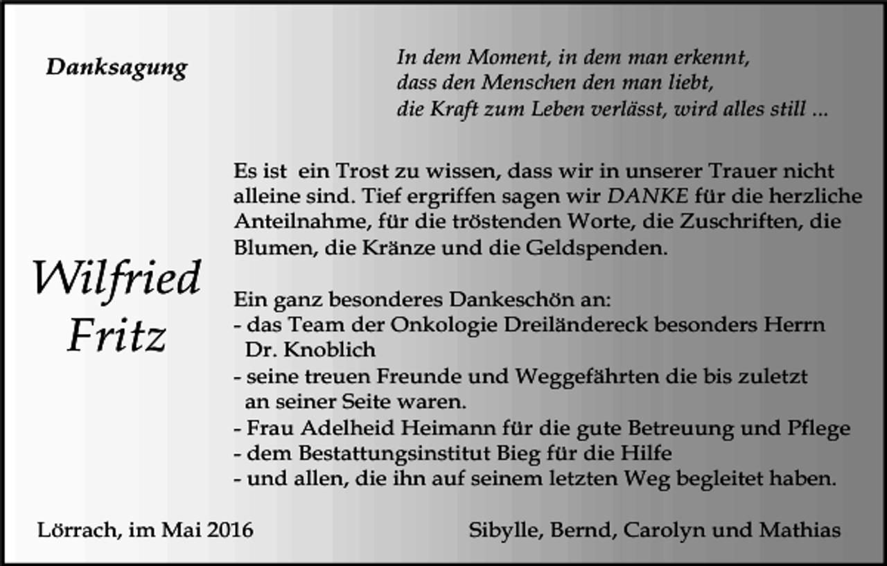 <p>In dem Moment, in dem man erkennt,<br />dass den Menschen den man liebt,<br />die Kraft zum Leben verlässt, wird alles still ...</p><p>Danksagung</p><p>Wilfried<br />Fritz</p><p>Es ist ein Trost zu wissen, dass wir in unserer Trauer nicht<br />alleine sind. Tief ergriffen sagen wir DANKE für die herzliche<br />Anteilnahme, für die tröstenden Worte, die Zuschriften, die<br />Blumen, die Kränze und die Geldspenden.<br />Ein ganz besonderes Dankeschön an:<br />- das Team der Onkologie Dreiländereck besonders Herrn<br />Dr. Knoblich<br />- seine treuen Freunde und Weggefährten die bis zuletzt<br />an seiner Seite waren.<br />- Frau Adelheid Heimann für die gute Betreuung und Pflege<br />- dem Bestattungsinstitut Bieg für die Hilfe<br />- und allen, die ihn auf seinem letzten Weg begleitet haben.</p><p>Lörrach, im Mai 2016</p><p>Sibylle, Bernd, Carolyn und Mathias</p>