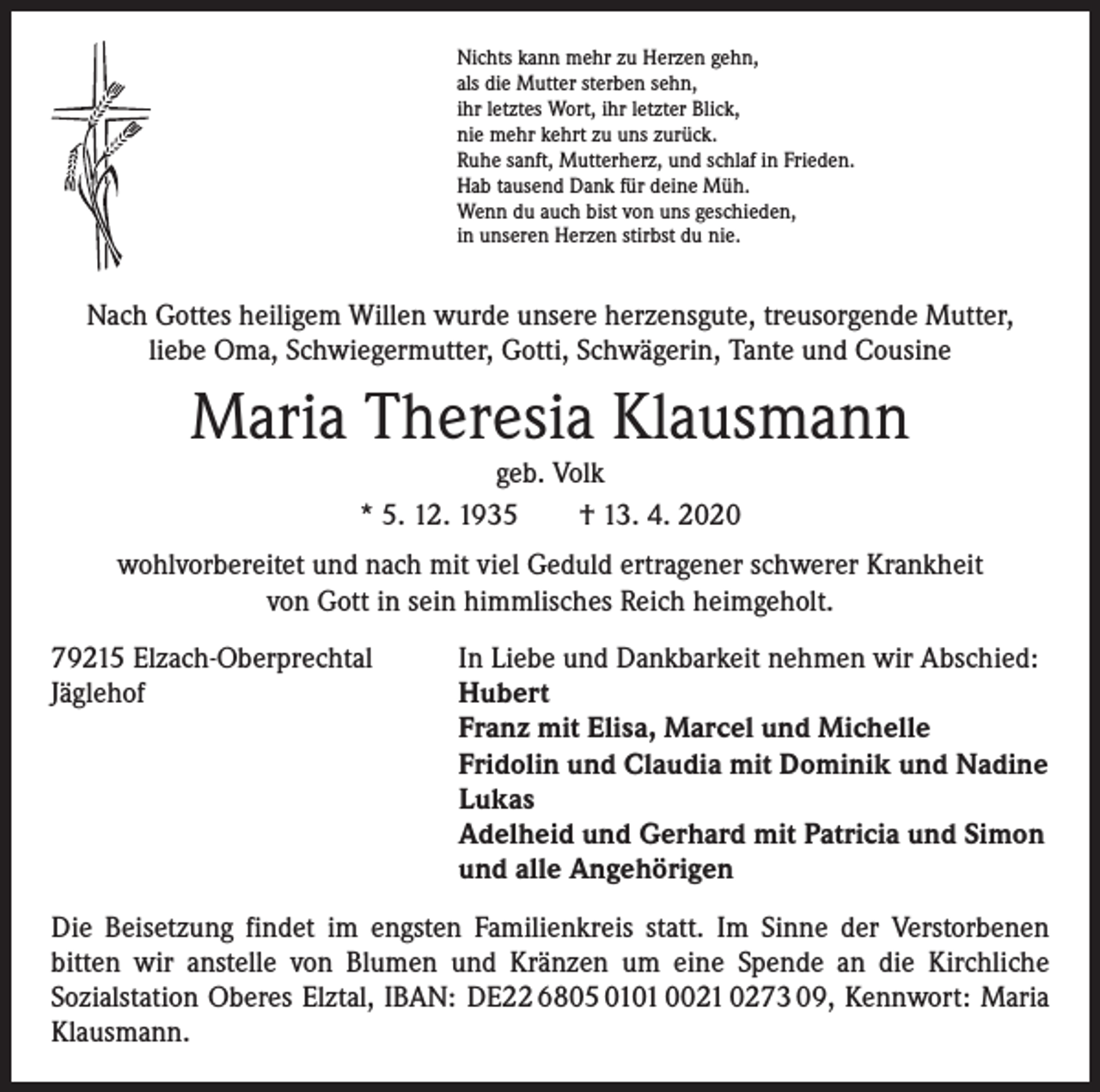 <p>Nichts kann mehr zu Herzen gehn,<br />als die Mutter sterben sehn,<br />ihr letztes Wort, ihr letzter Blick,<br />nie mehr kehrt zu uns zurück.<br />Ruhe sanft, Mutterherz, und schlaf in Frieden.<br />Hab tausend Dank für deine Müh.<br />Wenn du auch bist von uns geschieden,<br />in unseren Herzen stirbst du nie.</p><p>Nach Gottes heiligem Willen wurde unsere herzensgute, treusorgende Mutter,<br />liebe Oma, Schwiegermutter, Gotti, Schwägerin, Tante und Cousine</p><p>Maria Theresia Klausmann<br />geb. Volk<br />* 5. 12. 1935 † 13. 4. 2020</p><p>wohlvorbereitet und nach mit viel Geduld ertragener schwerer Krankheit<br />von Gott in sein himmlisches Reich heimgeholt.<br />79215 Elzach-Oberprechtal<br />Jäglehof</p><p>In Liebe und Dankbarkeit nehmen wir Abschied:<br />Hubert<br />Franz mit Elisa, Marcel und Michelle<br />Fridolin und Claudia mit Dominik und Nadine<br />Lukas<br />Adelheid und Gerhard mit Patricia und Simon<br />und alle Angehörigen</p><p>Die Beisetzung findet im engsten Familienkreis statt. Im Sinne der Verstorbenen<br />­bitten wir anstelle von Blumen und Kränzen um eine Spende an die Kirchliche<br />­Sozialstation Oberes Elztal, IBAN: DE22 6805 0101 0021 0273 09, Kennwort: Maria<br />Klausmann.</p>