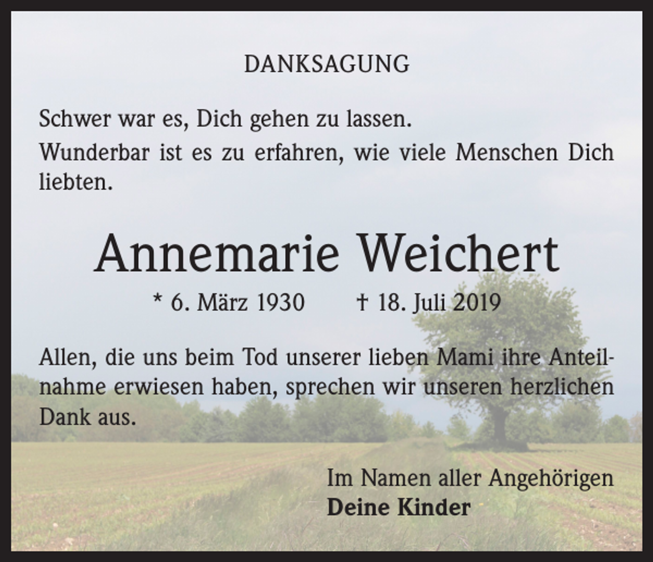 <p>DANKSAGUNG<br />Schwer war es, Dich gehen zu lassen.<br />Wunderbar ist es zu erfahren, wie viele Menschen Dich<br />liebten.</p><p>Annemarie Weichert<br />* 6. März 1930 † 18. Juli 2019<br />Allen, die uns beim Tod unserer lieben Mami ihre Anteilnahme erwiesen haben, sprechen wir unseren herzlichen<br />Dank aus.<br />Im Namen aller Angehörigen<br />Deine Kinder</p>