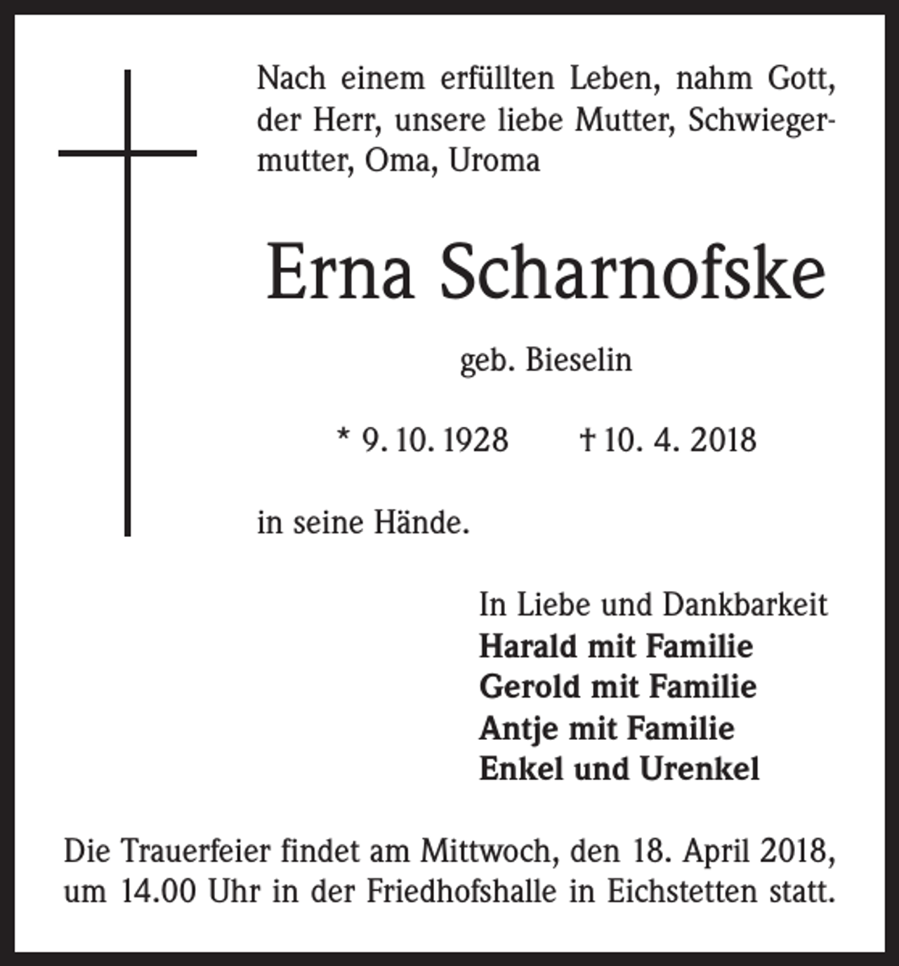 <p>Nach einem erfüllten Leben, nahm Gott,<br />der Herr, unsere liebe Mutter, Schwiegermutter, Oma, Uroma</p><p>Erna Scharnofske<br />geb. Bieselin<br />* 9. 10. 1928 † 10. 4. 2018<br />in seine Hände.<br />In Liebe und Dankbarkeit<br />Harald mit Familie<br />Gerold mit Familie<br />Antje mit Familie<br />Enkel und Urenkel<br />Die Trauerfeier findet am Mittwoch, den 18. April 2018,<br />um 14.00 Uhr in der Friedhofshalle in Eichstetten statt.</p>