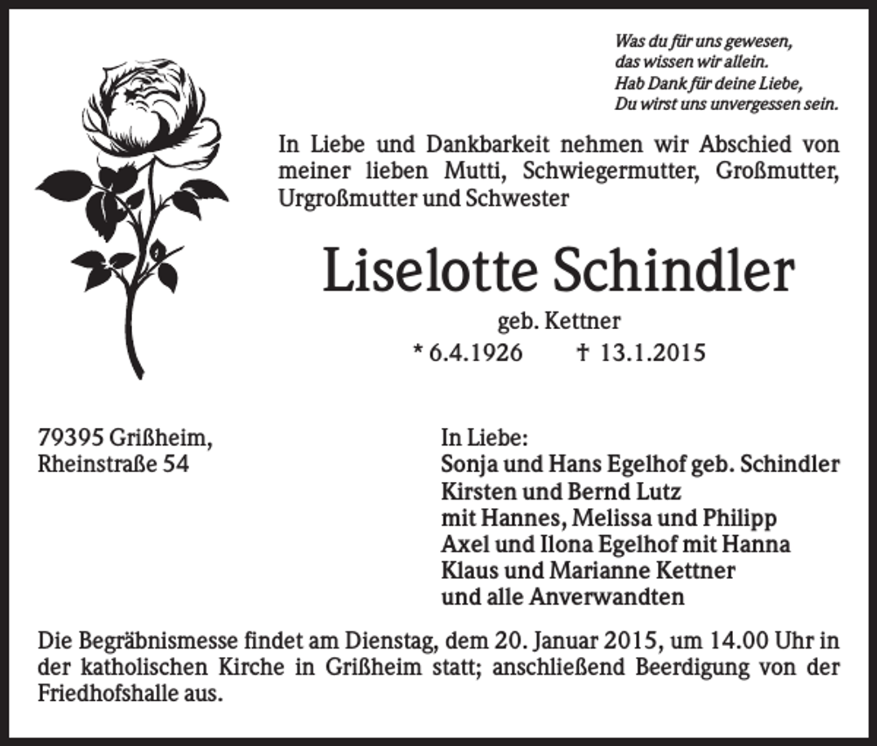 <p>Was du für uns gewesen,<br />das wissen wir allein.<br />Hab Dank für deine Liebe,<br />Du wirst uns unvergessen sein.</p><p>In Liebe und Dankbarkeit nehmen wir Abschied von<br />meiner lieben Mutti, Schwiegermutter, Großmutter,<br />Urgroßmutter und Schwester</p><p>Liselotte Schindler<br />geb. Kettner<br />* 6.4.1926<br />† 13.1.2015</p><p>79395 Grißheim,<br />Rheinstraße 54</p><p>In Liebe:<br />Sonja und Hans Egelhof geb. Schindler<br />Kirsten und Bernd Lutz<br />mit Hannes, Melissa und Philipp<br />Axel und Ilona Egelhof mit Hanna<br />Klaus und Marianne Kettner<br />und alle Anverwandten</p><p>Die Begräbnismesse findet am Dienstag, dem 20. Januar 2015, um 14.00 Uhr in<br />der katholischen Kirche in Grißheim statt; anschließend Beerdigung von der<br />Friedhofshalle aus.</p>