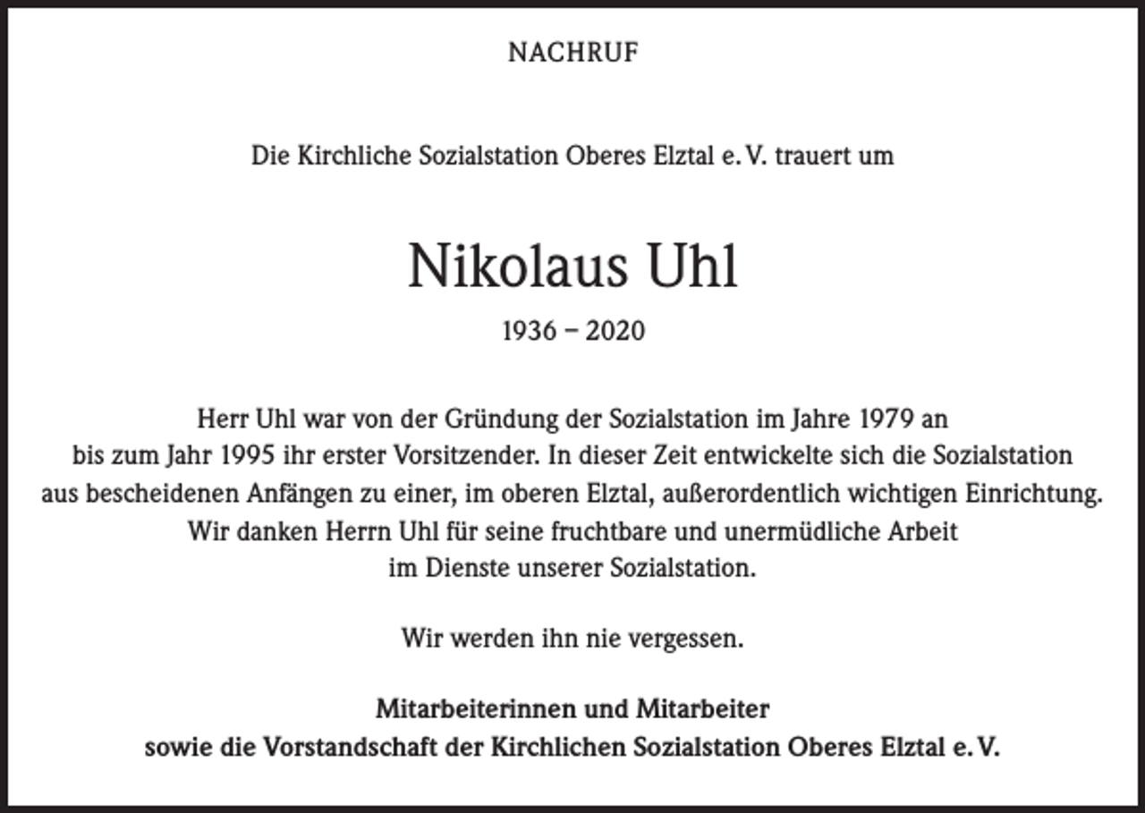 <p>NACHRUF<br />Die Kirchliche Sozialstation Oberes Elztal e. V. trauert um</p><p>Nikolaus Uhl<br />1936 – 2020<br />Herr Uhl war von der Gründung der Sozialstation im Jahre 1979 an<br />bis zum Jahr 1995 ihr erster Vorsitzender. In dieser Zeit entwickelte sich die Sozialstation<br />aus bescheidenen Anfängen zu einer, im oberen Elztal, außerordentlich wichtigen Einrichtung.<br />Wir danken Herrn Uhl für seine fruchtbare und unermüdliche Arbeit<br />im Dienste unserer Sozialstation.<br />Wir werden ihn nie vergessen.<br />Mitarbeiterinnen und Mitarbeiter<br />sowie die Vorstandschaft der Kirchlichen Sozialstation Oberes Elztal e. V.</p>