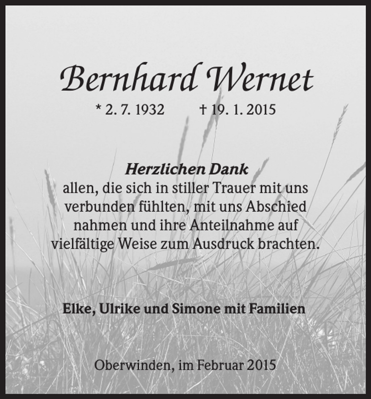 <p>Bernhard Wernet<br />* 2. 7. 1932</p><p>† 19. 1. 2015</p><p>Herzlichen Dank<br />allen, die sich in stiller Trauer mit uns<br />verbunden fühlten, mit uns Abschied<br />nahmen und ihre Anteilnahme auf<br />vielfältige Weise zum Ausdruck brachten.</p><p>Elke, Ulrike und Simone mit Familien</p><p>Oberwinden, im Februar 2015</p>