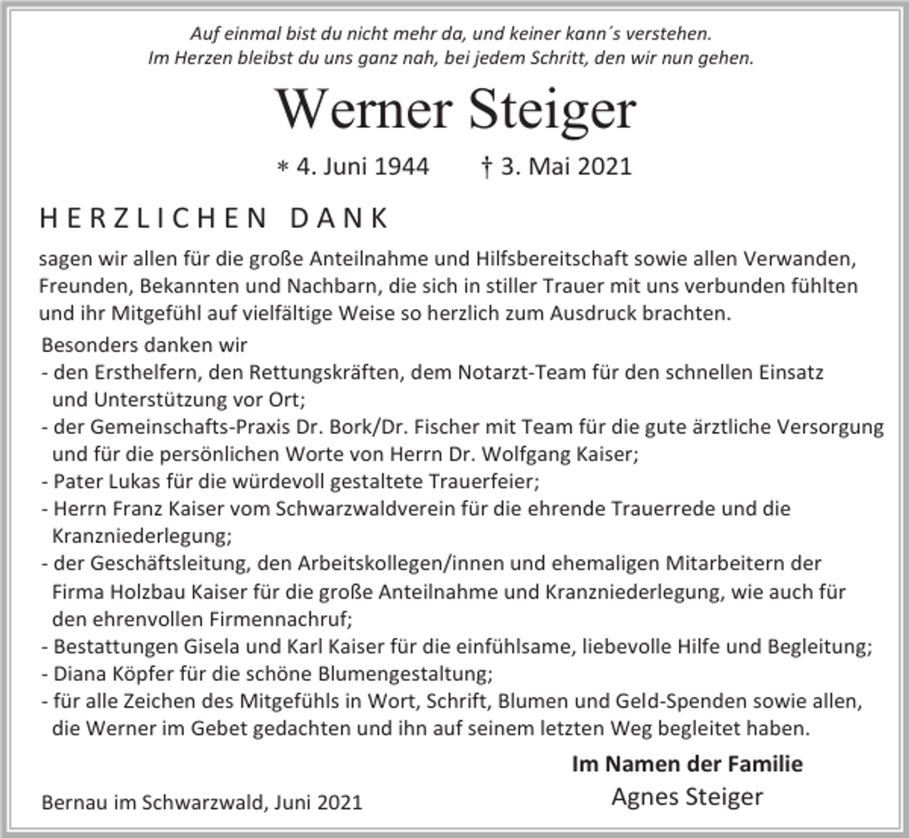 <p>Auf einmal bist du nicht mehr da, und keiner kann´s verstehen.<br />Im Herzen bleibst du uns ganz nah, bei jedem Schritt, den wir nun gehen.</p><p>Werner Steiger<br /> 4. Juni 1944</p><p>† 3. Mai 2021</p><p>HERZLICHEN DANK<br />sagen wir allen für die große Anteilnahme und Hilfsbereitschaft sowie allen Verwanden,<br />Freunden, Bekannten und Nachbarn, die sich in stiller Trauer mit uns verbunden fühlten<br />und ihr Mitgefühl auf vielfältige Weise so herzlich zum Ausdruck brachten.<br />Besonders danken wir<br />- den Ersthelfern, den Rettungskräften, dem Notarzt-Team für den schnellen Einsatz<br />und Unterstützung vor Ort;<br />- der Gemeinschafts-Praxis Dr. Bork/Dr. Fischer mit Team für die gute ärztliche Versorgung<br />und für die persönlichen Worte von Herrn Dr. Wolfgang Kaiser;<br />- Pater Lukas für die würdevoll gestaltete Trauerfeier;<br />- Herrn Franz Kaiser vom Schwarzwaldverein für die ehrende Trauerrede und die<br />Kranzniederlegung;<br />- der Geschäftsleitung, den Arbeitskollegen/innen und ehemaligen Mitarbeitern der<br />Firma Holzbau Kaiser für die große Anteilnahme und Kranzniederlegung, wie auch für<br />den ehrenvollen Firmennachruf;<br />- Bestattungen Gisela und Karl Kaiser für die einfühlsame, liebevolle Hilfe und Begleitung;<br />- Diana Köpfer für die schöne Blumengestaltung;<br />- für alle Zeichen des Mitgefühls in Wort, Schrift, Blumen und Geld-Spenden sowie allen,<br />die Werner im Gebet gedachten und ihn auf seinem letzten Weg begleitet haben.</p><p>Im Namen der Familie<br />Bernau im Schwarzwald, Juni 2021</p><p>Agnes Steiger</p>