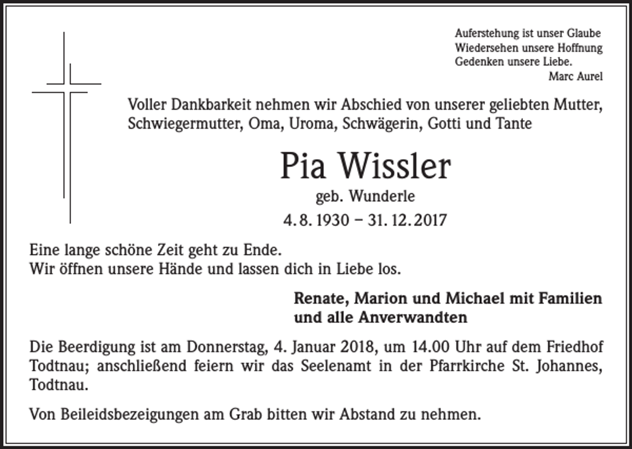 <p>Auferstehung ist unser Glaube<br />Wiedersehen unsere Hoffnung<br />Gedenken unsere Liebe.</p><p>Marc Aurel</p><p>Voller Dankbarkeit nehmen wir Abschied von unserer geliebten Mutter,<br />Schwiegermutter, Oma, Uroma, Schwägerin, Gotti und Tante</p><p>Pia Wissler<br />geb. Wunderle<br />4. 8. 1930 – 31. 12. 2017</p><p>Eine lange schöne Zeit geht zu Ende.<br />Wir öffnen unsere Hände und lassen dich in Liebe los.<br />Renate, Marion und Michael mit Familien<br />und alle Anverwandten<br />Die Beerdigung ist am Donnerstag, 4. Januar 2018, um 14.00 Uhr auf dem Friedhof<br />Todtnau; anschließend feiern wir das Seelenamt in der Pfarrkirche St. Johannes,<br />Todtnau.<br />Von Beileidsbezeigungen am Grab bitten wir Abstand zu nehmen.</p>